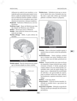 ○○○○○○○○○○○○○○○○○○○○○○○○○○○○○○○○○○○○○○○○○○○○○○○○○○○○○○○○○○○○○○○○○○○○○○○○○○○○○○○○○○○
M
influenciar na saúde de seus membros; e a to-
mada das ações necessárias para manter ou me-
lhorar a saúde da unidade familiar. O especia-
lista em Medicina familiar trabalha coordena-
do com outros níveis secundários, para o aten-
dimento de transtornos e doenças complexas.
Medicinal – Referente à Medicina ou a um me-
dicamento.
Medicina Legal – Ramo da Medicina que trata
das relações da Medicina com o Direito.
Médico – Pessoa que exerce a Medicina.
Medula – Parte central de sistema nervoso, mole;
miolo de um órgão.
Medula oblonga – Bulbo. A parte inferior do
encéfalo.
Medula espinal – Parte do sistema nervoso central
que se encontra alojada na coluna vertebral.
Medula óssea – Substância tenra que se encon-
tra no interior dos ossos, formando uma ma-
lha entre a qual estão células que formarão
glóbulos vermelhos, brancos e plaquetas.
Medula óssea
Medular – Que se relaciona à medula espinal, à
medula óssea ou à parte central das glândulas
adrenais.
Meduloblastoma – Tumor maligno cerebral
que se origina com maior freqüência entre
os cinco e nove anos de idade, geralmente no
cerebelo.
Medusa –Animal marinho com corpo em forma
de campainha e longos tentáculos que contêm
estruturas irritantes. A ferida causada pelo
contato cutâneo com esse animal produz ver-
melhidão sobre a pele da região afetada. Em
alguns casos, e dependendo da sensibilidade
do indivíduo e da agressividade da espécie,
pode-se produzir intensa dor, enjôo, náuseas,
lacrimejamento, espasmos musculares, suor e
fadiga.
Mefítico – Com mau cheiro.
Megacariócito – Célula de enorme tamanho, lo-
calizada na medula óssea e que possui um
único núcleo.
Megacólon congênito – Dilatação exagerada do
intestino grosso por alteração de movimentos
peristálticos.
Medula oblonga
¡
Medula espinal
Vértebra
Disco
intervertebral
Medula espinal
Medula
óssea
MEDICINAL MEGACÓLON
 