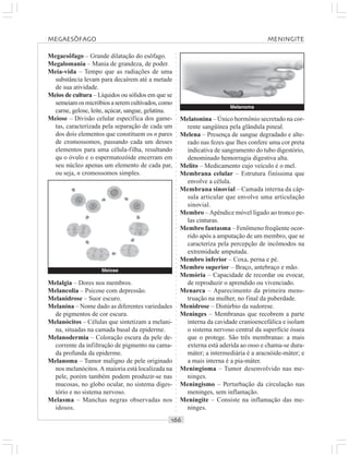 ○○○○○○○○○○○○○○○○○○○○○○○○○○○○○○○○○○○○○○○○○○○○○○○○○○○○○○○○○○○○○○○○○○○○○○○○○○○○○○○○○○○
Megaesôfago – Grande dilatação do esôfago.
Megalomania – Mania de grandeza, de poder.
Meia-vida – Tempo que as radiações de uma
substância levam para decaírem até a metade
de sua atividade.
Meios de cultura – Líquidos ou sólidos em que se
semeiamosmicróbiosaseremcultivados,como
carne, gelose, leite, açúcar, sangue, gelatina.
Meiose – Divisão celular específica dos game-
tas, caracterizada pela separação de cada um
dos dois elementos que constituem os n pares
de cromossomos, passando cada um desses
elementos para uma célula-filha, resultando
qu o óvulo e o espermatozóide encerram em
seu núcleo apenas um elemento de cada par,
ou seja, n cromossomos simples.
Melatonina – Único hormônio secretado na cor-
rente sangüínea pela glândula pineal.
Melena – Presença de sangue degradado e alte-
rado nas fezes que lhes confere uma cor preta
indicativa de sangramento do tubo digestório,
denominado hemorragia digestiva alta.
Melito – Medicamento cujo veículo é o mel.
Membrana celular – Estrutura finíssima que
envolve a célula.
Membrana sinovial – Camada interna da cáp-
sula articular que envolve uma articulação
sinovial.
Membro –Apêndice móvel ligado ao tronco pe-
las cinturas.
Membro fantasma – Fenômeno freqüente ocor-
rido após a amputação de um membro, que se
caracteriza pela percepção de incômodos na
extremidade amputada.
Membro inferior – Coxa, perna e pé.
Membro superior – Braço, antebraço e mão.
Memória – Capacidade de recordar ou evocar,
de reproduzir o aprendido ou vivenciado.
Menarca – Aparecimento da primeira mens-
truação na mulher, no final da puberdade.
Menidrose – Distúrbio da sudorese.
Meninges – Membranas que recobrem a parte
interna da cavidade cranioencefálica e isolam
o sistema nervoso central da superfície óssea
que o protege. São três membranas: a mais
externa está aderida ao osso e chama-se dura-
máter; a intermediária é a aracnóide-máter; e
a mais interna é a pia-máter.
Meningioma – Tumor desenvolvido nas me-
ninges.
Meningismo – Perturbação da circulação nas
meninges, sem inflamação.
Meningite – Consiste na inflamação das me-
ninges.
Melalgia – Dores nos membros.
Melancolia – Psicose com depressão.
Melanidrose – Suor escuro.
Melanina – Nome dado as diferentes variedades
de pigmentos de cor escura.
Melanócitos – Células que sintetizam a melani-
na, situadas na camada basal da epiderme.
Melanodermia – Coloração escura da pele de-
corrente da infiltração de pigmento na cama-
da profunda da epiderme.
Melanoma – Tumor maligno de pele originado
nos melanócitos.A maioria está localizada na
pele, porém também podem produzir-se nas
mucosas, no globo ocular, no sistema diges-
tório e no sistema nervoso.
Melasma – Manchas negras observadas nos
idosos.
Melanoma
Meiose
MEGAESÔFAGO MENINGITE
 