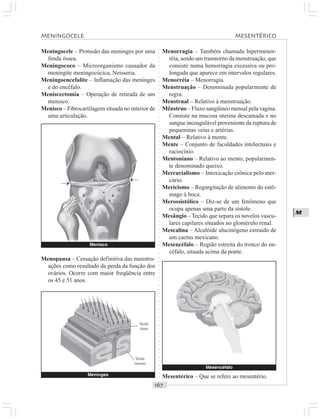 ○○○○○○○○○○○○○○○○○○○○○○○○○○○○○○○○○○○○○○○○○○○○○○○○○○○○○○○○○○○○○○○○○○○○○○○○○○○○○○○○○○○
M
Meningocele – Protusão das meninges por uma
fenda óssea.
Meningococo – Microorganismo causador da
meningite meningocócica, Neisseria.
Meningoencefalite – Inflamação das meninges
e do encéfalo.
Meniscectomia – Operação de retirada de um
menisco.
Menisco – Fibrocartilagem situada no interior de
uma articulação.
Menorragia – Também chamada hipermenor-
réia, sendo um transtorno da menstruação, que
consiste numa hemorragia excessiva ou pro-
longada que aparece em intervalos regulares.
Menorréia – Menorragia.
Menstruação – Denominada popularmente de
regra.
Menstrual – Relativo à menstruação.
Mênstruo – Fluxo sangüíneo mensal pela vagina.
Consiste na mucosa uterina descamada e no
sangue incoagulável proveniente da ruptura de
pequeninas veias e artérias.
Mental – Relativo à mente.
Mente – Conjunto de faculdades intelectuais e
raciocínio.
Mentoniano – Relativo ao mento, popularmen-
te denominado queixo.
Mercurialismo – Intoxicação crônica pelo mer-
cúrio.
Mericismo – Regurgitação de alimento do estô-
mago à boca.
Merossistólico – Diz-se de um fenômeno que
ocupa apenas uma parte da sístole.
Mesângio –Tecido que separa os novelos vascu-
lares capilares situados no glomérulo renal.
Mescalina – Alcalóide alucinógeno extraído de
um cactus mexicano.
Mesencéfalo – Região estreita do tronco do en-
céfalo, situada acima da ponte.
Menopausa – Cessação definitiva das menstru-
ações como resultado da perda da função dos
ovários. Ocorre com maior freqüência entre
os 45 e 51 anos.
Mesentérico – Que se refere ao mesentério.
Mesencéfalo
MENINGOCELE MESENTÉRICO
Meninges
Tecido
ósseo
Tecido
nervoso
Menisco
¡ ¡
 