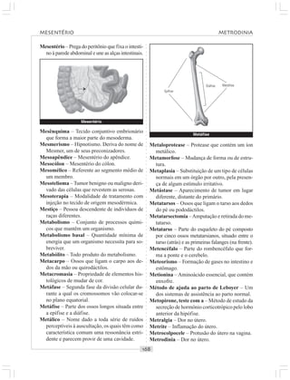 ○○○○○○○○○○○○○○○○○○○○○○○○○○○○○○○○○○○○○○○○○○○○○○○○○○○○○○○○○○○○○○○○○○○○○○○○○○○○○○○○○○○
Mesentério – Prega do peritônio que fixa o intesti-
no à parede abdominal e une as alças intestinais.
Metaloprotease – Protease que contém um íon
metálico.
Metamorfose – Mudança de forma ou de estru-
tura.
Metaplasia – Substituição de um tipo de células
normais em um órgão por outro, pela presen-
ça de algum estímulo irritativo.
Metástase – Aparecimento de tumor em lugar
diferente, distante do primário.
Metatarsos – Ossos que ligam o tarso aos dedos
do pé ou pododáctilos.
Metatarsectomia –Amputação e retirada do me-
tatarso.
Metatarso – Parte do esqueleto do pé composto
por cinco ossos metatarsianos, situado entre o
tarso (atrás) e as primeiras falanges (na frente).
Metencéfalo – Parte do rombencéfalo que for-
ma a ponte e o cerebelo.
Meteorismo – Formação de gases no intestino e
estômago.
Metionina – Aminoácido essencial, que contém
enxofre.
Método de ajuda ao parto de Leboyer – Um
dos sistemas de assistência ao parto normal.
Metopirone, teste com a – Método de estudo da
secreção de hormônio corticotrópico pelo lobo
anterior da hipófise.
Metralgia – Dor no útero.
Metrite – Inflamação do útero.
Metrocolpocele – Protusão do útero na vagina.
Metrodinia – Dor no útero.
Mesênquima – Tecido conjuntivo embrionário
que forma a maior parte do mesoderma.
Mesmerismo – Hipnotismo. Deriva do nome de
Mesmer, um de seus preconizadores.
Mesoapêndice – Mesentério do apêndice.
Mesocólon – Mesentério do cólon.
Mesomélico – Referente ao segmento médio de
um membro.
Mesotelioma – Tumor benigno ou maligno deri-
vado das células que revestem as serosas.
Mesoterapia – Modalidade de tratamento com
injeção no tecido de origem mesodérmica.
Mestiço – Pessoa descendente de indivíduos de
raças diferentes.
Metabolismo – Conjunto de processos quími-
cos que mantêm um organismo.
Metabolismo basal – Quantidade mínima de
energia que um organismo necessita para so-
breviver.
Metabólito – Todo produto do metabolismo.
Metacarpo – Ossos que ligam o carpo aos de-
dos da mão ou quirodáctilos.
Metacromasia – Propriedade de elementos his-
tológicos de mudar de cor.
Metáfase – Segunda fase da divisão celular du-
rante a qual os cromossomos vão colocar-se
no plano equatorial.
Metáfise – Parte dos ossos longos situada entre
a epífise e a diáfise.
Metálico – Nome dado a toda série de ruídos
perceptíveis à auscultação, os quais têm como
característica comum uma ressonância estri-
dente e parecem provir de uma cavidade.
Metáfise
Mesentério
Epífise
Diáfise Metáfise
¡
MESENTÉRIO METRODINIA
 