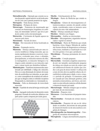 ○○○○○○○○○○○○○○○○○○○○○○○○○○○○○○○○○○○○○○○○○○○○○○○○○○○○○○○○○○○○○○○○○○○○○○○○○○○○○○○○○○○
M
Metroelitrorrafia – Operação que consiste na su-
turadaparedevaginalanterioroudabordaante-
rior do colo com a parede posterior da vagina.
Metropatia – Toda doença uterina.
Metroptose – Prolapso do útero.
Metrorragia – Transtorno da menstruação que
consiste em hemorragias irregulares ou contí-
nuas, de intensidade variável e que leva à per-
da do caráter cíclico da menstruação.
Metrorréia – Corrimento de líquido aquoso ou
mucoso pelo útero.
Metrotomia – Incisão do útero.
Mialgia – Dor muscular de forma localizada ou
difusa.
Miasma – Emanação nociva.
Miastenia – Doença caracterizada por uma ex-
cessiva tendência à fadiga muscular, que au-
menta rapidamente durante o exercício, é pro-
gressiva, evoluindo para crises e afetando,
principalmente, os músculos motores do olho,
os mastigadores, os músculos faríngeos e la-
ríngeos; pode estender-se aos músculos espi-
nais e causar morte por distúrbios bulbares.
Miasteniagrave–Transtornoneuromuscularcarac-
terizado por debilidade e fadiga dos músculos.
Deve-se a uma diminuição do número de recep-
tores da acetilcolina nos músculos, ao que pare-
ce, como conseqüência da existência de anticor-
pos que se dirigem contra os referidos receptores
bloqueando-os, destruindo-os e lesionando-os.
Miatonia – Falta ou diminuição de tonicidade
muscular.
Micção–Expulsãodeurinadabexiga urinária pela
uretra.
Micela –Agregado molecular de dimensões muito
pequenas, formado de moléculas idênticas com
parte polar e parte composta por ácido graxo.
Micélio – Entrelaçamento de fios.
Micologia – Ramo da Medicina que estuda os
fungos.
Micoplasma – Gênero de microorganismos ul-
tramicroscópicos carentes de parede celular
rígida, considerados como os menores seres
capazes de uma vida independente.
Micose – Doença causada por fungos.
Micótico – Relativo aos fungos.
Microanálise – Análise ao microscópio.
Micróbio – Microrganismo; organismo micros-
cópico vegetal ou animal.
Microbiologia – Ramo da Medicina que estuda
bactérias, vírus e fungos. Métodos de análise
são formas diretas de diagnosticar as doenças
infecciosas, mediante a visualização ou o cul-
tivo dos germes vivos que a produzem.
Microbismo – Presença permanente de micró-
bios.
Microcardia – Coração pequeno.
Microcefalia – Anomalia congênita caracteriza-
da por um tamanho anormalmente pequeno
da cabeça em relação ao resto do corpo e por
um subdesenvolvimento do cérebro que con-
duz a um grau de atraso mental.A cabeça está
a mais de dois desvios-padrões abaixo da cir-
cunferência média para a idade, o sexo, a raça,
e o período de gestação. O transtorno pode
ser causado por uma alteração genética, uma
anomalia cromossômica, um tóxico, um ioni-
zante ou uma infecção materna sofrida durante
o desenvolvimento pré-natal.
Microcirurgia – Método cirúrgico que se realiza
por meio de um microscópio.
Microcisto – Pequeno cisto.
Micrococo – Coco bacteriano de pequeno tama-
nho.
Microcristalino – Formado de cristais micros-
cópicos.
Microdactilia – Pequenez de um ou de vários
dedos ou artelhos, decorrente de uma parada
do desenvolvimento ou de uma ausência con-
gênita de falanges.
Microfotografia (ou fotomicrografia) – Foto-
grafia de estruturas microscópicas.
Microglossia – Língua anormalmente pequena.Micela
METROELITRORRAFIA MICROGLOSSIA
 