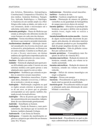 ○○○○○○○○○○○○○○○○○○○○○○○○○○○○○○○○○○○○○○○○○○○○○○○○○○○○○○○○○○○○○○○○○○○○○○○○○○○○○○○○○○○
A
mia Artística, Matemática, Antropológica,
Constitucional, Comparativa e Filosófica. Na
área médica: Anatomia Sistêmica, Topográ-
fica, Aplicada, Radiológica e a Nipiologia.
A Anatomia em um sentido amplo ou a Mor-
fologia cobre todas as idades, em todos os ní-
veis estruturais, desde o microscópico até o
subcelular, molecular e atômico.
Anatomia patológica – Ramo da Medicina que
estuda as alterações dos diferentes tecidos do
corpo humano em cada uma das doenças.
Anatoxina – Toxina microbiana reduzida em po-
der tóxico e que conserva um poder imunizante.
Ancilostomíase duodenal – Infestação intesti-
nal causada pelo Ancylostoma duodenale, que
se desenvolve, principalmente, no Homem ou
em outros animais. Constitui-se no Brasil, jun-
to com o Necator americanus, em doença
endêmica de significativa importância pela sua
freqüência, especialmente em zonas rurais.
Ancôneo – Relativo ao cotovelo.
Andador – Sistema de adaptação para quem pos-
sui dificuldades para andar. Consiste em uma
estrutura metálica com quatro pernas e uma
adaptação para segurá-la com as mãos.
Androgênico – Susbtância que estimula ou pro-
duz os caracteres sexuais masculinos
Andrógenos – Hormônios masculinos. O prin-
cipal deles, chamado testosterona, é fabrica-
do no testículo e circula no sangue.
Androginia – Malformação congênita na qual
os órgãos sexuais externos se parecem com
os de um sexo, ao passo que as gônadas
correspondem ao sexo oposto; também cha-
mada pseudo-hermafroditismo.
Andrógino – Diz-se da pessoa que tem alguma
das características do sexo masculino, indepen-
dente do sexo determinado geneticamente.
Andróide – Semelhante ao homem.
Andrologia – Estudo do Homem e, mais parti-
cularmente, das doenças que só ocorrem em
homens; também chamada Urologia.
Andromorfo – Com forma de Homem.
Andropausa – Conjunto das manifestações or-
gânicas e psíquicas que sobrevêm aos homens
entre 50 e 70 anos.
Androsterona – Hormônio sexual masculino.
Anéfrico – Ausência de rins.
Anelitria – Ausência congênita de vagina.
Anemia – Diminuição do número de glóbulos
vermelhos ou da quantidade de hemoglobina
do sangue para níveis abaixo do normal.
Anemia aplásica – Alterações na produção das
hemácias, nas quais o defeito está na própria
medula óssea, órgão onde se realiza a
eritropoiese.
Anemia hemolítica do recém-nascido –Anemia
de alguns recém-nascidos decorrente da pas-
sagem, pela placenta, de anticorpos maternos
que costumam produzir-se por incompatibili-
dade do grupo sangüíneo da mãe e do feto.
Anemia ferropriva – Falta de glóbulos verme-
lhos por carência de ferro.
Anemia perniciosa – Conseqüência mais fre-
qüente do déficit de vitamina B12.
Anemias macrocíticas – Redução do número de
hemácias, estando, ainda, seu volume ou ta-
manho aumentado.
Anemias microcíticas – Redução do número de
hemácias, estando seu volume ou tamanho
reduzido.
Anergia – Déficit do sistema imunológico em
reagir a antígenos.
Anérgico – Pessoa com anergia.
Anestesia – Procedimento no qual se almeja re-
dução total ou parcial da sensibilidade.
Anestesia geral – Procedimento médico no qual
se planejam ações para diminuição de sensi-
bilidade e consciência.
Anestesia local – Procedimento no qual se pla-
neja a administração direta de um anestésico
Anestesia geral
ANATOMIA ANESTESIA
 