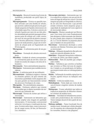 ○○○○○○○○○○○○○○○○○○○○○○○○○○○○○○○○○○○○○○○○○○○○○○○○○○○○○○○○○○○○○○○○○○○○○○○○○○○○○○○○○○○
Micrognatia – Desenvolvimento insuficiente da
mandíbula, produzindo um perfil típico de
pássaro.
Microgotejamento – Técnica ou aparelho tam-
bém utilizado com uma bomba de infusão,
que permite a administração precisa de quan-
tidades pequenas de líquidos intravenosos em
velocidade específica. A técnica consiste em
infundir líquidos por meio de um tubo plás-
tico desenhado para permitir passagem de pe-
quenas gotas da solução até o tubo venoso,
por meio de uma garrafa de plástico transpa-
rente. Permite administrar volumes bem pe-
quenos de medicamentos, já que um só milí-
metro de solução pode ser fragmentado em
60 microgotas.
Micrograma – A milionésima parte de um gra-
ma.
Microlitíase – Formação de cálculos microscó-
picos.
Microlitro – Unidade de volume corresponden-
te à milionésima parte de um litro, muito uti-
lizada nos exames de sangue e de urina de la-
boratório.
Micromastia – Seios anormalmente pequenos.
Micrômetro – Instrumento para medidas micros-
cópicas.
Mícron – A milésima parte de um milímetro.
Micronutriente – Substância orgânica vitamina
ou elemento químico, da qual somente são
necessárias quantidades muito pequenas diá-
rias para garantir um funcionamento normal
dos processos fisiológicos do corpo.
Micropodia – Pés anormalmente pequenos.
Micrópsia – Fenômeno subjetivo que consiste
em acreditar que os objetos mostrados são me-
nores do que realmente são.
Microscopia –Técnica de exames que utiliza o
microscópio.
Microscópio – Instrumento de laboratório que
permite ampliar uma imagem de qualidade
microscópica. O microscópio convencional
utiliza luz visível para a visualização das ima-
gens. Existem outros tipos, como o microscó-
pio de campo escuro, de fase, de fluorescên-
cia e eletrônico.
Microscópio eletrônico – Instrumento que var-
re as superfícies celulares com um raio de elé-
trons em lugar de utilizar luz visível. Cria uma
imagem que pode ser fotografada ou observa-
da em uma tela fluorescente e que permite
estudar estruturas muito pequenas graças à
capacidade de ampliação mil vezes superior à
do microscópio óptico.
Microsporia – Doença causada por um Micros-
poro. Esse termo serve mais freqüentemente
para designar a tinha tonsurante que determi-
na uma grande placa alopécica arredondada
de 2 a 5 cm de diâmetro ou pequenas placas
que se fundem em área policíclica.
Micrótomo – Instrumento destinado a cortar
amostras em lâminas finíssimas para exame
ao microscópio.
Midríase – Dilatação da pupila do olho pela con-
tração do músculo dilatador da íris.
Midriático – Preparado farmacêutico oftálmico,
em forma de colírio, que dilata a pupila.
Mielencéfalo – Parte do encéfalo que compre-
ende o bulbo.
Mielina – Substância que constitui as bainhas
que revestem as fibras nervosas do organis-
mo. Compõe-se, em grande parte, de lipídios,
que proporcionam uma cor esbranquiçada às
fibras.
Mielite – Inflamação da medula espinal por in-
fecções, agentes tóxicos ou radiações ioni-
zantes.
Mielócito – Célula da medula óssea.
Mielodisplasia – Nome dado aos vícios de de-
senvolvimento congênito mínimo da medula
espinal.
Mielograma – Exame subsidiário que indica as
respectivas proporções de diferentes elemen-
tos celulares da medula óssea.
Mieloma – Variedade de linfandenoma caracte-
rizado pela predominância dos mielócitos.
Tumor maligno desenvolvido a partir de teci-
do medular.
Mieloma múltiplo – Tumor localizado fora da
medula óssea, formado por células plasmáti-
cas. Os sintomas são a diminuição dos glóbu-
los vermelhos, brancos e das plaquetas.
MICROGNATIA MIELOMA
 