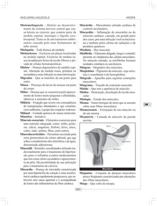 ○○○○○○○○○○○○○○○○○○○○○○○○○○○○○○○○○○○○○○○○○○○○○○○○○○○○○○○○○○○○○○○○○○○○○○○○○○○○○○○○○○○
M
Mielomelingocele – Defeito no desenvolvi-
mento do sistema nervoso central que cau-
sa hérnia ao exterior, que contém parte da
medula espinal, meninges e líquido cere-
brospinal. Trata-se de um transtorno embri-
onário causado pelo mau fechamento do
tubo neural.
Mielopatia – Toda doença da medula.
Mielosclerose – Esclerose em placas localizadas
na medula espinal. Esclerose de medula ós-
sea invadida por feixes de tecido fibroso e pri-
vada de células hematopoiéticas.
Mielose – Doença degenerativa da medula espi-
nal. Alteração da medula óssea, primária ou
secundária a uma infecção ou uma intoxicação.
Migrador – Que se transfere de um ponto para
outro.
Miíase – Presença de larvas de moscas em parte
do corpo.
Miliar – Doença que se caracteriza pelo apareci-
mento de lesões muito pequenas e difundidas,
idênticas a sementes de milho.
Miliária – Erupção que ocorre em conseqüência
de transpirações abundantes e que constitui,
com sudâmina, o grupo das erupções sudorais.
Milimol – Unidade química de massa molecular.
Mimético – Imitativo.
Minerais essenciais – Elementos essenciais para
uma nutrição adequada, como: sódio, potás-
sio, cálcio, magnésio, fósforo, ferro, zinco,
cobre, iodo, selênio, flúor, entre outros.
Mineralocorticóides – Hormônio secretado pela
zona glomerulosa do córtex adrenal, que age
sobre o metabolismo dos eletrólitos e da água,
denominado aldosterona.
Minoxidil – Remédio vasodilatador utilizado tra-
dicionalmente para o tratamento da hiperten-
são grave e refratária a outros medicamentos
que tem como efeito secundário o aparecimen-
to de pêlo. Há possibilidade de sua utilização
para o tratamento da calvície.
Miocardia – Doença do miocárdio caracterizada
por uma hipertrofia do coração e uma insufici-
ência cardíaca rapidamente progressiva, que so-
brevém sem causa aparente e é acompanhada
de lesões não inflamatórias da fibra cardíaca.
Miocárdio – Musculatura estriada cardíaca de
controle involuntário.
Miocardite – Inflamação do miocárdio ou do
músculo cardíaco, causada, em grande parte
dos casos, por uma infecção viral ou bacteria-
na e também pelos efeitos de radiações e de
produtos químicos.
Miodinia – Dor muscular.
Miofibrila – Filamento delgado, longo e contrátil,
presente no citoplasma das células musculares.
No músculo estriado, as miofibrilas formam
unidades contráteis ou sarcômeros.
Miógeno – Originário dos músculos.
Mioglobina – Pigmento do músculo, cuja estru-
tura é semelhante à da hemoglobina.
Miógrafo – Aparelho para registrar contrações
musculares.
Miograma – Traçado da contração muscular.
Mióide – Que tem a aparência de músculo.
Miólise – Destruição, dissolução do tecido mus-
cular.
Miologia – Estudo dos músculos.
Mioma –Tumor benigno do útero que se assenta
sobre suas fibras musculares.
Miomectomia – Extirpação de um músculo ou
de um mioma.
Miométrio – Camada de músculo da parede
uterina.
Miopatias – Conjunto de doenças musculares
pouco freqüentes caracterizadas por alterações
das fibras musculares.
Míope – Que sofre de miopia.
Miométrio
Ovário
Tuba uterina
Miométrio
MIELOMELINGOCELE MÍOPE
 