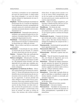 ○○○○○○○○○○○○○○○○○○○○○○○○○○○○○○○○○○○○○○○○○○○○○○○○○○○○○○○○○○○○○○○○○○○○○○○○○○○○○○○○○○○
M
sua forma e acomoda-se ao ser comprimida
por meio do canal do parto. A cabeça adota
uma forma alongada, e os ossos do crânio
podem sobrepor-se ligeiramente em suas li-
nhas de sutura.
Mogifonia – Distúrbio da fonação encontrado nos
profissionais da voz. Consiste em impotência
vocal rapidamente crescente, acompanhada de
sensação penosa de constricção gutural que
se produz unicamente durante o exercício pro-
fissional da voz.
Mola hidatiforme –Tumoração intra-uterina se-
melhante a um acúmulo de grãos de uva, for-
mada por vilosidades hipertróficas. Cisto for-
mado pela degeneração do cório.
Molalidade – Concentração de uma substância
dissolvida em um solvente. É o número de mo-
les dissolvidos em 1.000 g de solvente.
Molar – Que se refere a um mol ou a uma molé-
cula-grama.
Molaridade – Concentração de uma substân-
cia dissolvida em um solvente. É o número
de moles dissolvidos por litro de solvente.
Moleira – Fontanela. Parte não ossificada dos
ossos do crânio, entre os 10 e 12 meses.
Molusco contagioso – Infecção pelo vírus Pox-
vírus, que pode aparecer em crianças ou adul-
tos. São pequenas lesões elevadas, com uma
depressão em seu centro que, rompidas, pos-
suem uma substância mole esbranquiçada
muito contagiosa.
Mongolismo ou Síndrome de Down – Altera-
ção cromossômica por trissomia do cromos-
somo 21. Termo utilizado para descrever um
distúrbio decorrente da presença de um cro-
mossomo extra no núcleo de todas as célu-
las do organismo. A pessoa afetada tem
olhos oblíquos e outros sinais físicos carac-
terísticos, bem como retardo mental. O cro-
mossomo extra da Síndrome de Down pode
ocorrer de duas formas: em mães mais ve-
lhas, em torno dos quarenta anos; e em mães
jovens que carregam o cromossomo extra
preso ao normal, em todas as células do
corpo; elas mesmas não sofrem nenhum
efeito disso. As mães jovens correm o ris-
co de ter outros filhos mongolóides, ape-
sar de isso poder ser determinado de for-
ma mais precisa por exames genéticos em
centros especializados.
Monília – Gênero de fungos patogênicos, per-
tencentes à família Monilia albicans ou Can-
dida albicans, causadora da estomatite.
Moniliforme – Em forma de colar.
Monitor cardíaco – Instrumento mecânico
que proporciona um sinal visível, audível
ou um registro gráfico contínuo da função
cardíaca.
Monitoração do parto – Conjunto de técnicas
que servem para avaliar a saúde do feto du-
rante o parto. São duas técnicas básicas: a
medição da freqüência do coração do feto e
do pH sangüíneo.
Monoanestesia –Anestesia parcial, que pode ser
local, regional ou troncular.
Monoarterite obliterante –Arterite geralmente
juvenil, limitada a um segmento vascular.
Monoarticular – Referente a apenas uma arti-
culação.
Monócito – Tipo de leucócito de grande tama-
nho, com funções de fagocitose, que se en-
contra no sangue e na medula óssea.
Monocitose – Alteração do sangue caracteriza-
da pelo aumento do número de monócitos,
quando sua proporção ultrapassa 12% dos leu-
cócitos e quando seu número total se eleva a
mais de 1.500 por milímetro cúbico.
Monóculo – Enfaixe de um olho.
Monogênese – Nome dado à geração direta na
qual os indivíduos se reproduzem sempre da
mesma maneira, sexuada ou assexuada, por
oposição à digenesia.
Monogênico – Que se refere a, ou que depende
de um único gene.
Monomania – Mania de um único assunto.
Mononucleado – Com um só núcleo.
Mononucleose – Variedade de leucocitose na
qual o aumento do número de leucócitos se
refere, principalmente, à quantidade de mo-
nonucleares.
MOGIFONIA MONONUCLEOSE
 