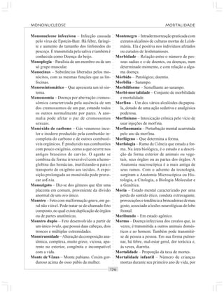 ○○○○○○○○○○○○○○○○○○○○○○○○○○○○○○○○○○○○○○○○○○○○○○○○○○○○○○○○○○○○○○○○○○○○○○○○○○○○○○○○○○○
Mononucleose infecciosa – Infecção causada
pelo vírus de Epstein-Barr. Há febre, faringi-
te e aumento do tamanho dos linfonodos do
pescoço. É transmitida pela saliva e também é
conhecida como Doença do beijo.
Monoplegia – Paralisia de um membro ou de um
só grupo muscular.
Monocinas – Substâncias liberadas pelos mo-
nócitos, com as mesmas funções que as lin-
focinas.
Monossintomático – Que apresenta um só sin-
toma.
Monossomia – Doença por aberração cromos-
sômica caracterizada pela ausência de um
dos cromossomos de um par, estando todos
os outros normalmente por pares. A ano-
malia pode afetar o par de cromossomos
sexuais.
Monóxido de carbono – Gás venenoso inco-
lor e inodoro produzido pela combustão in-
completa do carbono e de outros combustí-
veis orgânicos. É produzido nas combustões
com pouco oxígênio, como a que ocorre nos
antigos braseiros de carvão. O agente se
combina de forma irreversível com a hemo-
globina das hemácias, inutilizando-a para o
transporte de oxigênio aos tecidos. A expo-
sição prolongada ao monóxido pode provo-
car asfixia.
Monozigoto – Diz-se dos gêmeos que têm uma
placenta em comum, proveniente da divisão
anormal de um ovo único.
Monstro – Feto com malformação grave, em ge-
ral não viável. Pode tratar-se do chamado feto
composto, no qual existe duplicação de órgãos
ou de partes anatômicas.
Monstro duplo – Feto desenvolvido a partir de
um único óvulo, que possui duas cabeças, dois
troncos e múltiplas extremidades.
Monstruosidade –Alteração da composição ana-
tômica, complexa, muito grave, viciosa, apa-
rente no exterior, congênita e incompatível
com a vida.
Monte de Vênus – Monte pubiano. Coxim gor-
duroso acima do osso púbis da mulher.
Montenegro – Intradermorreação praticada com
extratos alcalinos de culturas mortas de Leish-
mânia. Ela é positiva nos indivíduos afetados
ou curados de leishmanioses.
Morbidade – Relação entre o número de pes-
soas sadias e o de doentes, ou doenças, num
determinado momento, e com relação a algu-
ma doença.
Mórbido – Patológico; doentio.
Morbilia – Sarampo.
Morbiliforme – Semelhante ao sarampo.
Morbi-mortalidade – Conjunto de morbilidade
e mortalidade.
Morfina – Um dos vários alcalóides da papou-
la, dotado de uma ação sedativa e analgésica
poderosa.
Morfinismo – Intoxicação crônica pelo vício de
usar injeções de morfina.
Morfinomania – Perturbação mental acarretada
pelo uso da morfina.
Morfógeno – Que determina a forma.
Morfologia – Ramo da Ciência que estuda a for-
ma. Na área biológica, é o estudo e a descri-
ção da forma exterior de animais ou vege-
tais, seus órgãos ou as partes dos órgãos. A
Anatomia macroscópica é a mais antiga de
seus ramos. Com o advento da tecnologia,
surgiram a Anatomia Microscópica ou His-
tologia, a Citologia, a Biologia Molecular e
a Genética.
Moria – Estado mental caracterizado por uma
perda do sentido ético, conduta extravagante,
provocações e tendência a brincadeiras de mau
gosto, associado a lesões neurológicas do lobo
frontal.
Moribundo – Em estado agônico.
Mormo – Doença infecciosa dos cavalos que, às
vezes, é transmitida a outros animais domés-
ticos e ao homem. Também pode transmitir-
se de pessoa a pessoa. Em sua forma pulmo-
nar, há febre, mal-estar geral, dor torácica e,
às vezes, diarréia.
Mortalidade – Proporção da taxa de mortes.
Mortalidade infantil – Número de crianças
mortas durante seu primeiro ano de vida, por
MONONUCLEOSE MORTALIDADE
 