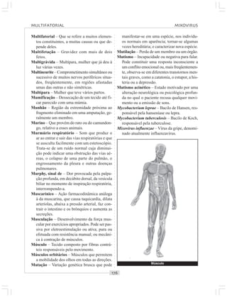 ○○○○○○○○○○○○○○○○○○○○○○○○○○○○○○○○○○○○○○○○○○○○○○○○○○○○○○○○○○○○○○○○○○○○○○○○○○○○○○○○○○○
Multifatorial – Que se refere a muitos elemen-
tos constituintes, a muitas causas ou que de-
pende deles.
Multifetação – Gravidez com mais de dois
fetos.
Multigrávida – Multípara, mulher que já deu à
luz várias vezes.
Multineurite – Comprometimento simultâneo ou
sucessivo de muitos nervos periféricos situa-
dos, freqüentemente, em regiões afastadas
umas das outras e não simétricas.
Multípara – Mulher que teve vários partos.
Mumificação – Dessecação de um tecido até fi-
car parecido com uma múmia.
Munhão – Região da extremidade próxima ao
fragmento eliminado em uma amputação, ge-
ralmente um membro.
Murino – Que provém do rato ou do camundon-
go, relativo a esses animais.
Murmúrio respiratório – Som que produz o
ar ao entrar e sair das vias respiratórias e que
se ausculta facilmente com um estetoscópio.
Trata-se de um ruído normal cuja diminui-
ção pode indicar uma obstrução das vias aé-
reas, o colapso de uma parte do pulmão, o
engrossamento da pleura e outras doenças
pulmonares.
Murphy, sinal de – Dor provocada pela palpa-
ção profunda, em decúbito dorsal, da vesícula
biliar no momento de inspiração respiratória,
interrompendo-a.
Muscarínico – Ação farmacodinâmica análoga
à da muscarina, que causa taquicardia, dilata
arteríolas, abaixa a pressão arterial, faz con-
trair o intestino e os brônquios e aumenta as
secreções.
Musculação – Desenvolvimento da força mus-
cular por exercícios apropriados. Pode ser pas-
siva por eletroestimulação ou ativa; pura ou
efetuada com resistência manual; ou mecâni-
ca à contração de músculos.
Músculo – Tecido composto por fibras contrá-
teis responsáveis pelo movimento.
Músculos orbitários – Músculos que permitem
a mobilidade dos olhos em todas as direções.
Mutação – Variação genética brusca que pode
manifestar-se em uma espécie, nos indivídu-
os normais em aparência; tornar-se algumas
vezes hereditária; e caracterizar nova espécie.
Mutilação – Perda de um membro ou um órgão.
Mutismo – Incapacidade ou negativa para falar.
Pode constituir uma resposta inconsciente a
um conflito emocional ou, mais freqüentemen-
te, observa-se em diferentes transtornos men-
tais graves, como a catatonia, o estupor, a his-
teria ou a depressão.
Mutismo acinético – Estado motivado por uma
alteração neurológica ou psicológica profun-
da no qual o paciente recusa qualquer movi-
mento ou a emissão de sons.
Mycobacterium leprae – Bacilo de Hansen, res-
ponsável pela hanseníase ou lepra.
Mycobacterium tuberculosis – Bacilo de Koch,
responsável pela tuberculose.
Mixovirus influenzae – Vírus da gripe, denomi-
nado atualmente influenzavírus.
Músculo
MULTIFATORIAL MIXOVIRUS
 