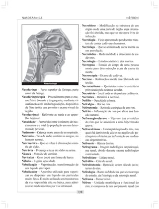 ○○○○○○○○○○○○○○○○○○○○○○○○○○○○○○○○○○○○○○○○○○○○○○○○○○○○○○○○○○○○○○○○○○○○○○○○○○○○○○○○○○○
Necrobiose – Modificação na estrutura de um
órgão ou de uma parte do órgão, cuja circula-
ção foi abolida, mas que se encontra livre de
infecção.
Necrofagia –Vício apresentado por doentes men-
tais de comer cadáveres humanos.
Necrófago – Que se alimenta de carne morta ou
em putrefação.
Necrofobia – Medo mórbido e obcecante de ca-
dáveres.
Necrologia – Estudo estatístico dos mortos.
Necropsia – Estudo do corpo de uma pessoa
morta para determinação exata da causa da
morte.
Necroscopia – Exame do cadáver.
Necrose – Destruição e morte das células de um
tecido.
Necrotactismo – Quimiotactismo leucocitário
provocado pela necrose celular.
Necrotério – Local onde se depositam cadáveres.
Necrótico – Relativo à necrose.
Nefélio – Opacidade córnea.
Nefralgia – Dor no rim.
Nefrectomia – Retirada cirúrgica de um rim.
Nefrite – Inflamação do rim que altera sua fun-
ção natural.
Nefroangiosclerose – Necrose das arteríolas
do rim que se associam a uma hipertensão
grave.
Nefrocalcinose – Estado patológico dos rins, nos
quais há depósito de cálcio nas regiões do pa-
rênquima afetadas por inflamação ou mudan-
ças degenerativas.
Nefrocele – Hérnia do rim.
Nefrograma – Imagem radiológica do parênqui-
ma renal, obtido durante exame radiológico
contrastado.
Nefrolitiase – Litíase renal.
Nefrólito – Cálculo renal.
Nefrolitotomia – Remoção de um cálculo do in-
terior do rim.
Nefrologia – Ramo da Medicina que se encarrega
do estudo, da fisiologia e da patologia renal.
Nefroma – Tumor renal.
Néfron – Unidade morfológica e funcional do
rim; é composta de um corpúsculo renal (ou
Nasofaringe – Parte superior da faringe; parte
nasal da faringe.
Nasofaringoscopia – Procedimento para o exa-
me físico do nariz e da garganta, mediante vi-
sualização com um laringoscópio, dispositivo
de fibra óptica que permite o exame visual da
região.
Nasolacrimal – Referente ao nariz e ao apare-
lho lacrimal.
Natalidade – Proporção entre o número de nas-
cimentos e o total da população em um deter-
minado período.
Natimorto – Criança morta antes de ter respirado.
Natremia –Taxa de sódio contido no sangue, no
homem normal.
Natriurético – Que se refere à eliminação uriná-
ria de sódio.
Natrúria – Presença e taxa de sódio na urina.
Náusea – Vontade de vomitar.
Navicular – Osso do pé em forma de barco.
Nébula – Ligeira opacidade.
Nebulização – Vaporização, transformação de
um líquido em vapor.
Nebulizador – Aparelho utilizado para vapori-
zar ou dispersar um líquido em partículas
muito finas. É muito utilizado em transtornos
da via respiratória alta ou baixa, para admi-
nistrar medicamentos por via intranasal.
NASOFARINGE NÉFRON
Nasofaringe
¡
 