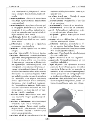 ○○○○○○○○○○○○○○○○○○○○○○○○○○○○○○○○○○○○○○○○○○○○○○○○○○○○○○○○○○○○○○○○○○○○○○○○○○○○○○○○○○○
local sobre um tecido para provocar a ausên-
cia de sensações de dor em uma região deli-
mitada.
Anestesia peridural – Método de anestesia que
consiste em injetar anestésicos diretamente no
espaço epidural.
Anestesia regional – Método anestésico no qual
se almeja perda da sensibilidade dolorosa em
uma região do corpo, obtida mediante a inje-
ção de um anestésico local na proximidade do
trajeto de um ou vários nervos.
Anestesiologia – Estudo dos procedimentos anes-
tésicos utilizados em Medicina, uma especia-
lidade médica.
Anestesiologista – O médico que se especializou
em anestesia e anestesiologia.
Anestesista – Médico especializado em aneste-
siologia.
Aneurina – Vitamina B1, cloridrato de tiamina.
Aneurisma – Doença dos vasos sangüíneos que
apresentam dilatação permanente; localizada
ou focal, se for uma artéria; com, pelo menos,
50% de aumento, comparado ao diâmetro nor-
mal esperado para a artéria em questão. Esses
vasos podem ser isolados ou múltiplos e deri-
vam de enfraquecimento da parede ou de es-
tresse anormal na estrutura da artéria, sendo a
aterosclerose sua causa mais freqüente. Podem
ser verdadeiros, cujas paredes do aneurisma
são constituídas pelas próprias paredes das
artérias e pelos falsos ou pseudo-aneurismas,
derivados de rotura completa da parede arte-
rial. Quanto à forma, podem ser divididos em:
saculares, fusiformes e dissecantes. Os aneu-
rismas venosos são raros, devendo ser trata-
dos por cirurgiões vasculares.
Aneurisma aórtico –Aneurisma da artéria aorta.
É de tratamento cirúrgico quando diagnosti-
cado a tempo.
Aneurisma arteriovenoso – Aneurisma em que
uma artéria e uma veia se comunicam.
Aneurisma cirsóide – Tumor pulsátil constituí-
do por artérias, veias tortuosas e dilatadas,
conseqüentes a múltiplas comunicações
arteriovenosas congênitas.
Aneurisma micótico – Aneurismas arteriais de-
correntes de infecção bacteriana sobre as pa-
redes do vaso.
Aneurisma Ventricular – Dilatação da parede
de um ventrículo cardíaco.
Aneurismectomia – Procedimento de ressecção
de um aneurisma.
Aneurismorrafia – Sutura de um aneurisma.
Aneurismotomia – Incisão em um aneurisma.
Anexite – Inflamação dos órgãos anexos ao úte-
ro, ou seja, ovários e tubas uterinas.
Anexopexia – Operação de fixação dos anexos
do útero.
Anexos cutâneos –Glândulas sudoríparas,
folículos pilossebáceos e unhas.
Anfetamina – Substância estimulante que pro-
duz um aumento da atividade física e psíqui-
ca, diminui a sensação de cansaço e depressão.
Pode causar dependência física.
Anfiartrose – Classificação das articulações que
têm pouca mobilidade.
Angeíte – Inflamação de um vaso sangüíneo.
Angiectomia – Extirpação cirúrgica de um vaso
sangüíneo ou linfático.
Angina de peito – Dor, opressão ou mal-estar
precordial decorrente de isquemia miocárdica
transitória. Relata-se dor em opressão ou
constrição, de início súbito e suspensão gradual;
sintoma que deve ser um alerta para procurar-
se atendimento médico de modo ligeiro.
Angioderma – Reação inflamatória da pele e das
mucosas digestivas e respiratórias, similar à ur-
ticária, porém afeta uma região mais extensa.
Aneurisma
Aneurisma
ANESTESIA ANGIODERMA
 