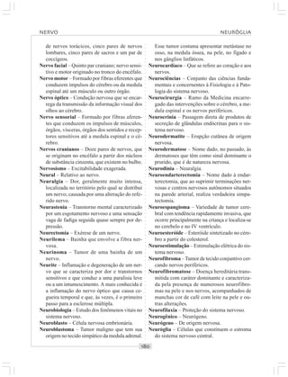 ○○○○○○○○○○○○○○○○○○○○○○○○○○○○○○○○○○○○○○○○○○○○○○○○○○○○○○○○○○○○○○○○○○○○○○○○○○○○○○○○○○○
de nervos torácicos, cinco pares de nervos
lombares, cinco pares de sacros e um par de
coccígeos.
Nervo facial – Quinto par craniano; nervo sensi-
tivo e motor originado no tronco do encéfalo.
Nervo motor – Formado por fibras eferentes que
conduzem impulsos do cérebro ou da medula
espinal até um músculo ou outro órgão.
Nervo óptico – Condução nervosa que se encar-
rega da transmissão da informação visual dos
olhos ao cérebro.
Nervo sensorial – Formado por fibras aferen-
tes que conduzem os impulsos de músculos,
órgãos, vísceras, órgãos dos sentidos e recep-
tores sensitivos até a medula espinal e o cé-
rebro.
Nervos cranianos – Doze pares de nervos, que
se originam no encéfalo a partir dos núcleos
de substância cinzenta, que existem no bulbo.
Nervosismo – Excitabilidade exagerada.
Neural – Relativo ao nervo.
Neuralgia – Dor, geralmente muito intensa,
localizada no território pelo qual se distribui
um nervo; causada por uma alteração do refe-
rido nervo.
Neurastenia – Transtorno mental caracterizado
por um esgotamento nervoso e uma sensação
vaga de fadiga seguida quase sempre por de-
pressão.
Neurectomia – Exérese de um nervo.
Neurilema – Bainha que envolve a fibra ner-
vosa.
Neurinoma – Tumor de uma bainha de um
nervo.
Neurite – Inflamação e degeneração de um ner-
vo que se caracteriza por dor e transtornos
sensitivos e que conduz a uma paralisia leve
ou a um intumescimento. A mais conhecida é
a inflamação do nervo óptico que causa ce-
gueira temporal e que, às vezes, é o primeiro
passo para a esclerose múltipla.
Neurobiologia – Estudo dos fenômenos vitais no
sistema nervoso.
Neuroblasto – Célula nervosa embrionária.
Neuroblastoma – Tumor maligno que tem sua
origem no tecido simpático da medula adrenal.
Esse tumor costuma apresentar metástase no
osso, na medula óssea, na pele, no fígado e
nos gânglios linfáticos.
Neurocardíaco – Que se refere ao coração e aos
nervos.
Neurociências – Conjunto das ciências funda-
mentais e concernentes à Fisiologia e à Pato-
logia do sistema nervoso.
Neurocirurgia – Ramo da Medicina encarre-
gado das intervenções sobre o cérebro, a me-
dula espinal e os nervos periféricos.
Neurocrinia – Passagem direta de produtos de
secreção de glândulas endócrinas para o sis-
tema nervoso.
Neurodermatite – Erupção cutânea de origem
nervosa.
Neurodermatose – Nome dado, no passado, às
dermatoses que têm como sinal dominante o
prurido, que é de natureza nervosa.
Neurodinia – Neuralgia.
Neuroendarterectomia – Nome dado à endar-
terectomia, que ao suprimir terminações ner-
vosas e centros nervosos autônomos situados
na parede arterial, realiza verdadeira simpa-
tectomia.
Neuroespangioma – Variedade de tumor cere-
bral com tendência rapidamente invasiva, que
ocorre principalmente na criança e localiza-se
no cerebelo e no IV ventrículo.
Neuroesteróide – Esteróide sintetizado no cére-
bro a partir do colesterol.
Neuroestimulação – Estimulação elétrica do sis-
tema nervoso.
Neurofibroma –Tumor de tecido conjuntivo cer-
cando nervos periféricos.
Neurofibromatose – Doença hereditária trans-
mitida com caráter dominante e caracteriza-
da pela presença de numerosos neurofibro-
mas na pele e nos nervos, acompanhados de
manchas cor de café com leite na pele e ou-
tras alterações.
Neurofilaxia – Proteção do sistema nervoso.
Neurogênico – Neurógeno.
Neurógeno – De origem nervosa.
Neuróglia – Células que constituem o estroma
do sistema nervoso central.
NERVO NEURÓGLIA
 