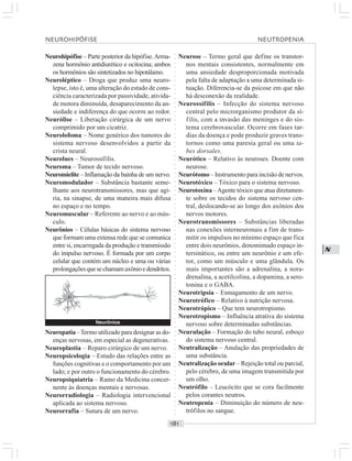 ○○○○○○○○○○○○○○○○○○○○○○○○○○○○○○○○○○○○○○○○○○○○○○○○○○○○○○○○○○○○○○○○○○○○○○○○○○○○○○○○○○○
N
Neurohipófise – Parte posterior da hipófise.Arma-
zena hormônio antidiurético e ocitocina; ambos
os hormônios são sintetizados no hipotálamo.
Neuroléptico – Droga que produz uma neuro-
lepse, isto é, uma alteração do estado de cons-
ciência caracterizada por passividade, ativida-
de motora diminuída, desaparecimento da an-
siedade e indiferença do que ocorre ao redor.
Neurólise – Liberação cirúrgica de um nervo
comprimido por um cicatriz.
Neurolofoma – Nome genérico dos tumores do
sistema nervoso desenvolvidos a partir da
crista neural.
Neurolues – Neurossífilis.
Neuroma – Tumor de tecido nervoso.
Neuromielite – Inflamação da bainha de um nervo.
Neuromodulador – Substância bastante seme-
lhante aos neurotransmissores, mas que agi-
ria, na sinapse, de uma maneira mais difusa
no espaço e no tempo.
Neuromuscular – Referente ao nervo e ao mús-
culo.
Neurônios – Células básicas do sistema nervoso
que formam uma extensa rede que se comunica
entre si, encarregada da produção e transmissão
do impulso nervoso. É formada por um corpo
celular que contém um núcleo e uma ou várias
prolongaçõesquesechamamaxônioedendritos.
Neurose – Termo geral que define os transtor-
nos mentais consistentes, normalmente em
uma ansiedade desproporcionada motivada
pela falta de adaptação a uma determinada si-
tuação. Diferencia-se da psicose em que não
há desconexão da realidade.
Neurossífilis – Infecção do sistema nervoso
central pelo microrganismo produtor da sí-
filis, com a invasão das meninges e do sis-
tema cerebrovascular. Ocorre em fases tar-
dias da doença e pode produzir graves trans-
tornos como uma paresia geral ou uma ta-
bes dorsales.
Neurótico – Relativo às neuroses. Doente com
neurose.
Neurótomo – Instrumento para incisão de nervos.
Neurotóxico – Tóxico para o sistema nervoso.
Neurotoxina –Agente tóxico que atua diretamen-
te sobre os tecidos do sistema nervoso cen-
tral, deslocando-se ao longo dos axônios dos
nervos motores.
Neurotransmissores – Substâncias liberadas
nas conexões interneuronais a fim de trans-
mitir os impulsos no mínimo espaço que fica
entre dois neurônios, denomimado espaço in-
tersinático, ou entre um neurônio e um efe-
tor, como um músculo e uma glândula. Os
mais importantes são a adrenalina, a nora-
drenalina, a acetilcolina, a dopamina, a sero-
tonina e o GABA.
Neurotripsia – Esmagamento de um nervo.
Neurotrófico – Relativo à nutrição nervosa.
Neurotrópico – Que tem neurotropismo.
Neurotropismo – Influência atrativa do sistema
nervoso sobre determinadas substâncias.
Neurulação – Formação do tubo neural, esboço
do sistema nervoso central.
Neutralização – Anulação das propriedades de
uma substância.
Neutralização ocular – Rejeição total ou parcial,
pelo cérebro, de uma imagem transmitida por
um olho.
Neutrófilo – Leucócito que se cora facilmente
pelos corantes neutros.
Neutropenia – Diminuição do número de neu-
trófilos no sangue.
Neuropatia –Termo utilizado para designar as do-
enças nervosas, em especial as degenerativas.
Neuroplastia – Reparo cirúrgico de um nervo.
Neuropsicologia – Estudo das relações entre as
funções cognitivas e o comportamento por um
lado; e por outro o funcionamento do cérebro.
Neuropsiquiatria – Ramo da Medicina concer-
nente às doenças mentais e nervosas.
Neurorradiologia – Radiologia intervencional
aplicada ao sistema nervoso.
Neurorrafia – Sutura de um nervo.
Neurônios
NEUROHIPÓFISE NEUTROPENIA
 