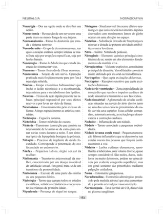 ○○○○○○○○○○○○○○○○○○○○○○○○○○○○○○○○○○○○○○○○○○○○○○○○○○○○○○○○○○○○○○○○○○○○○○○○○○○○○○○○○○○
Neuralgia – Dor na região onde se distribui um
nervo.
Neurectomia – Ressecção de um nervo em uma
parte mais ou menos longa de seu trajeto.
Neuroanatomia – Ramo da Anatomia que estu-
da o sistema nervoso.
Neurodermite – Grupo de dermatoneuroses, nas
quais a reação cutânea sempre intensa se ma-
nifesta seja por erupções específicas, seja por
lesões banais.
Neurologia – Ramo da Medicina que estuda do-
enças do sistema nervoso.
Neuroma – Tumor formado de fibras nervosas.
Neurotomia – Secção de um nervo. Operação
praticada mais freqüentemente para por fim à
neuralgia rebelde.
Niacina – Grupo vitamínico hidrossolúvel que
inclui o ácido nicotínico e a nicotinamida,
necessários para o metabolismo dos lipídios.
Nicotina –Tóxico de ação rápida presente no ta-
baco, principal responsável por seus efeitos
nocivos e por levar ao vício de fumar.
Nicotinismo – Envenenamento pelo excesso de
fumar. Atinge especialmente as artérias coro-
nárias.
Nictalopia – Cegueira noturna.
Nictofobia – Temor mórbido do escuro.
Nictúria –Transtorno da micção que consiste na
necessidade de levantar-se da cama para uri-
nar várias vezes durante a noite. É um sinto-
ma típico da hiperplasia benigna da próstata.
Nidação – Processo de implante do óvulo fe-
cundado. Corresponde à penetração do ovo
fecundado no endométrio.
Ninfas – Pequenos lábios, órgão sexual da
mulher.
Ninfomania – Transtorno psicossexual da mu-
lher, caracterizado por um desejo insaciável
de satisfação sexual. Em geral, trata-se de um
transtorno da personalidade.
Ninfotomia – Excisão de uma parte das ninfas
ou dos pequenos lábios.
Nipiologia – Termo que agrupa todos os estudos
científicos, artísticos e históricos concernen-
tes às crianças da primeira idade.
Niquelemia – Presença de níquel no sangue.
Nistagmo – Sinal anormal do exame clínico neu-
rológico que consiste em movimentos rápidos
alternados com movimentos lentos do globo
ocular em uma direção no espaço.
Nistatina – Substância extraída do Streptomyces
nourcei e dotada de potente atividade antibió-
tica contra leveduras.
Nitro – Salitre. Nitrato de potássio.
Nitrogênio – Elemento químico principal cons-
tituinte do ar, sendo um dos elementos funda-
mentais da matéria viva.
Nitroglicerina – Violento explosivo, constituinte
principal da dinamite.Vasodilatador coronário
muito utilizado por via oral ou transdérmica.
Nociceptivo – Que capta excitações dolorosas.
Nociceptor – Receptor sensitivo que capta exci-
tações dolorosas.
Nodo átrio-ventricular – Zona especializada do
miocárdio que recebe o impulso cardíaco do
nodo sinoatrial e transmite-o aos fascículos.
Nodo sinoatrial – Aglomerado de células cardí-
acas situadas na parede do átrio direito junto
ao seio das veias cava na proximidade do ós-
tio da veia cava superior. Essas células coman-
dam, automaticamente, a excitação que desen-
cadeia a contração cardíaca.
Nodulite – Inflamação de um nódulo.
Nódulo – Termo associado a pequenas nodosi-
dades.
Nódulo de uma corda vocal – Pequena tumora-
ção fibrosa inflamatória que se desenvolve nas
cordas vocais das pessoas que forçam conti-
nuamente a voz.
Nódulos – Lesões cutâneas elementares, seme-
lhantesatubérculos,comvolumediverso,quase
sempre considerável. São moles, duros, indo-
lores ou muito dolorosos, podem ser apreciá-
veis por evidente congestão superficial, mas
em geral somente são percebidos mediante
palpação cuidadosa.
Noma – Estomatite gangrenosa.
Noradrenalina – Hormônio adrenérgico, produ-
zido pela medula adrenal que atua aumentan-
do a pressão arterial por vasoconstrição.
Normocapnia – Taxa normal do CO2 dissolvido
no plasma sangüíneo.
NEURALGIA NORMOCAPNIA
 