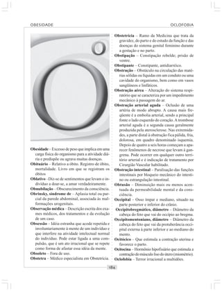○○○○○○○○○○○○○○○○○○○○○○○○○○○○○○○○○○○○○○○○○○○○○○○○○○○○○○○○○○○○○○○○○○○○○○○○○○○○○○○○○○○
Obesidade– Excesso de peso que implica em uma
carga física do organismo para a atividade diá-
ria e predispõe ou agrava muitas doenças.
Obituário – Relativo a óbito. Registro de óbito,
mortalidade. Livro em que se registram os
óbitos
Oblativo –Diz-se de sentimentos que levam o in-
divíduo a doar-se, a amar verdadeiramente.
Obnubilação – Obscurecimento da consciência.
Obrinsky, síndrome de – Aplasia total ou par-
cial da parede abdominal, associada às mal-
formações urogenitais.
Observação médica – Descrição escrita dos exa-
mes médicos, dos tratamentos e da evolução
de um caso.
Obsessão – Idéia estranha que acode repetida e
involuntariamente à mente de um indivíduo e
que interfere na atividade intelectual normal
do indivíduo. Pode estar ligada a uma com-
pulsão, que é um ato irracional que se repete
como forma de afastar essa idéia da mente.
Obsoleto – Fora de uso.
Obstetra – Médico especialista em Obstetrícia.
Obstetrícia – Ramo da Medicina que trata da
gravidez, do parto e do estudo da função e das
doenças do sistema genital feminino durante
a gestação e no parto.
Obstipação – Constipação rebelde; prisão de
ventre.
Obstipante – Constipante, antidiarréico.
Obstrução – Obstáculo na circulação das maté-
rias sólidas ou líquidas em um conduto ou uma
cavidade do organismo, bem como em vasos
sangüíneos e linfáticos.
Obstrução aérea – Alteração do sistema respi-
ratório que se caracteriza por um impedimento
mecânico à passagem do ar.
Obstrução arterial aguda – Oclusão de uma
artéria de modo abrupto. A causa mais fre-
qüente é a embolia arterial, sendo a principal
fonte o lado esquerdo do coração.A trombose
arterial aguda é a segunda causa geralmente
produzida pela aterosclerose. Nas extremida-
des, a parte distal à obstrução fica pálida, fria,
dolorosa, em quadro denominado isquemia.
Depois de quatro a seis horas começam a apa-
recer fenômenos de necrose que levam à gan-
grena. Pode ocorrer em qualquer outro terri-
tório arterial e é indicação de tratamento por
Cirurgião Vascular habilitado.
Obstrução intestinal – Paralisação das funções
intestinais por bloqueio mecânico do intesti-
no ou estrangulação intestinal.
Obtusão – Diminuição mais ou menos acen-
tuada da permeabilidade mental e da cons-
ciência.
Occipital – Osso ímpar e mediano, situado na
parte posterior e inferior do crânio.
Occipitobregmático, diâmetro – Diâmetro da
cabeça do feto que vai do occípio ao bregma.
Occipitomentoniano, diâmetro – Diâmetro da
cabeça do feto que vai da protuberância occi-
pital externa à parte inferior e ao mediano do
mento.
Ocitócico – Que estimula a contração uterina e
favorece o parto.
Ocitocina – Hormônio hipofisiário que estimula a
contraçãodomúsculolisodoútero (miométrio).
Oclofobia – Terror irracional a multidões.
OBESIDADE OCLOFOBIA
 