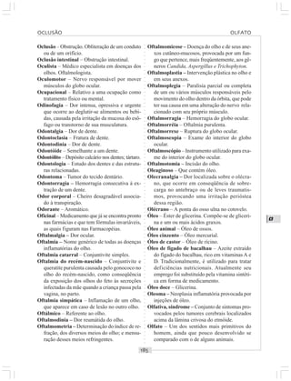 ○○○○○○○○○○○○○○○○○○○○○○○○○○○○○○○○○○○○○○○○○○○○○○○○○○○○○○○○○○○○○○○○○○○○○○○○○○○○○○○○○○○
O
Oclusão – Obstrução. Obliteração de um conduto
ou de um orifício.
Oclusão intestinal – Obstrução intestinal.
Oculista – Médico especialista em doenças dos
olhos. Oftalmologista.
Oculomotor – Nervo responsável por mover
músculos do globo ocular.
Ocupacional – Relativo a uma ocupação como
tratamento físico ou mental.
Odinofagia – Dor intensa, opressiva e urgente
que ocorre ao deglutir-se alimentos ou bebi-
das, causada pela irritação da mucosa do esô-
fago ou transtorno de sua musculatura.
Odontalgia – Dor de dente.
Odontoclasia – Fratura de dente.
Odontodinia – Dor de dente.
Odontóide – Semelhante a um dente.
Odontólito – Depósito calcário nos dentes; tártaro.
Odontologia – Estudo dos dentes e das estrutu-
ras relacionadas.
Odontoma – Tumor do tecido dentário.
Odontorragia – Hemorragia consecutiva à ex-
tração de um dente.
Odor corporal – Cheiro desagradável associa-
do à transpiração.
Odorante – Aromático.
Oficinal – Medicamento que já se encontra pronto
nas farmácias e que tem fórmulas invariáveis,
as quais figuram nas Farmacopéias.
Oftalmalgia – Dor ocular.
Oftalmia – Nome genérico de todas as doenças
inflamatórias do olho.
Oftalmia catarral – Conjuntivite simples.
Oftalmia do recém-nascido – Conjuntivite e
queratite purulenta causada pelo gonococo no
olho do recém-nascido, como conseqüência
da exposição dos olhos do feto às secreções
infectadas da mãe quando a criança passa pela
vagina, no parto.
Oftalmia simpática – Inflamação de um olho,
que aparece em caso de lesão no outro olho.
Oftálmico – Referente ao olho.
Oftalmodinia – Dor reumátida do olho.
Oftalmometria – Determinação do índice de re-
fração, dos diversos meios do olho; e mensu-
ração desses meios refringentes.
Oftalmomicose – Doença do olho e de seus ane-
xos cutâneo-mucosos, provocada por um fun-
go que pertence, mais freqüentemente, aos gê-
neros Candida, Aspergillus e Trichophyton.
Oftalmoplastia – Intervenção plástica no olho e
em seus anexos.
Oftalmoplegia – Paralisia parcial ou completa
de um ou vários músculos responsáveis pelo
movimento do olho dentro da órbita, que pode
ter sua causa em uma alteração do nervo rela-
cionado com seu próprio músculo.
Oftalmorragia – Hemorragia do globo ocular.
Oftalmorréia – Oftalmia purulenta.
Oftalmorrexe – Ruptura do globo ocular.
Oftalmoscopia – Exame do interior do globo
ocular.
Oftalmoscópio – Instrumento utilizado para exa-
me do interior do globo ocular.
Oftalmotomia – Incisão do olho.
Oleaginoso – Que contém óleo.
Olecranalgia – Dor localizada sobre o olécra-
no, que ocorre em conseqüência de sobre-
carga no antebraço ou de leves traumatis-
mos, provocando uma irritação perióstea
dessa região.
Olécrano – A ponta do osso ulna no cotovelo.
Óleo – Éster de glicerina. Compõe-se de gliceri-
na e um ou mais ácidos graxos.
Óleo animal – Óleo de ossos.
Óleo cinzento – Óleo mercurial.
Óleo de castor – Óleo de rícino.
Óleo de fígado de bacalhau – Azeite extraído
do fígado do bacalhau, rico em vitaminas A e
D. Tradicionalmente, é utilizado para tratar
deficiências nutricionais. Atualmente seu
emprego foi substituído pela vitamina sintéti-
ca em forma de medicamento.
Óleo doce – Glicerina.
Oleoma – Neoplasia inflamatória provocada por
injeções de óleo.
Olfativa, síndrome – Conjunto de sintomas pro-
vocados pelos tumores cerebrais localizados
acima da lâmina crivosa do etmóide.
Olfato – Um dos sentidos mais primitivos do
homem, ainda que pouco desenvolvido se
comparado com o de alguns animais.
OCLUSÃO OLFATO
 