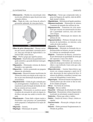 ○○○○○○○○○○○○○○○○○○○○○○○○○○○○○○○○○○○○○○○○○○○○○○○○○○○○○○○○○○○○○○○○○○○○○○○○○○○○○○○○○○○
Olfatometria – Medida da concentração míni-
ma de uma substância capaz de provocar uma
sensação olfativa.
Olho – Órgão da visão, com forma de esfera li-
geiramente aplanada, de cima para baixo.
Oligofrenia – Termo que compreende todos os
graus da fraqueza do espírito, indo da debili-
dade mental à idiotia.
Oligohidrâmio – Deficiência de líquido amniótico.
Oligomacronefronia – Diminuição do número
e aumento de tamanho dos néfrons do rim.
Oligomenorréia – Transtorno do ciclo mens-
trual que consiste em menstruações de dura-
ção e quantidade variáveis, mas com inter-
valos longos.
Oligonefromia – Diminuição do número dos
néfrons do rim.
Oligonucleotídeos – Polímero formado de uma
dezena de nucleotídeos, no máximo; curta
cadeia de ácido nucléico.
Oligopnéia – Respiração retardada.
Oligospermia – Alteração na formação dos es-
permatozóides no homem, em que seu núme-
ro é inferior ao considerado normal.
Oligúria – Transtorno da diurese, caracteriza-
do por diminuição na quantidade de urina que
não superaria o meio litro diário.
Oligossacarídeo – Holosídeo que resulta da
união de um pequeno número de monossaca-
rídeos e cuja molécula é mais curta que a dos
polissacarídeos.
Oligossideremia – Anemia hipocrômica que
ocorre em crianças pequenas a partir do 6º
mês, decorrente de uma carência de ferro. O
número de glóbulos vermelhos é normal, mas
a taxa de hemoglobina é muito baixa.
Oligotriquia – Desenvolvimento incompleto do
sistema piloso que não existe se não no esta-
do de simples penugem.
Olivar – Em forma de azeitona.
Omalgia – Dor no ombro.
Omartrite – Inflamação da articulação do ombro.
Omartrose – Reumatismo crônico degenerativo
localizado na articulação escápulo-umeral.
Ombreira – Órtese que cobre o ombro.
Ombro – Junção do tronco e braço; cintura es-
capular.
Omentectomia – Ressecção cirúrgica do epí-
ploon.
Omento – Dobra peritoneal freqüentemente in-
filtrada de gordura.
Olhos de peixe (doença dos) – Doença raríssi-
ma que associa opacidades corneanas preco-
ces, uma taxa elevada de triglicerídeos e co-
lesterol HDL muito baixos.
Oligo – Prefixo grego que significa pouco.
Oligoâmnio – Insuficiência da quantidade do lí-
quido amniótico, que pode diminuir numa ges-
tação a termo.
Oligoanúria – Diminuição extrema da diurese
beirando a sua supressão.
Oligoartrite – Artrite acometendo um pequeno
número de articulações.
Oligocrania – Desenvolvimento insuficiente do
volume do crânio em relação ao do corpo, tra-
duz-se por uma diminuição da proporção cra-
niossomática.
Oligodentrócito – Célula da glia contendo pou-
cos prolongamentos citoplásmicos. Eles são
responsáveis pela formação da bainha de mie-
lina no sistema nervoso central.
Oligodipsia – Diminuição ou ausência quase
completa da sensação de sede em alguns in-
divíduos sem que sua saúde se mostre alte-
rada.
Oligoelemento – Nome dado a alguns metais e
metalóides cuja presença em quantidades
muito pequenas é indispensável na ração ali-
mentar.
Oligoemia – Anemia.
Oligofagia – Diminuição do apetite.
Olho
OLFATOMETRIA OMENTO
 