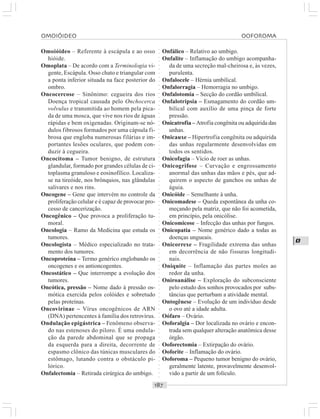 ○○○○○○○○○○○○○○○○○○○○○○○○○○○○○○○○○○○○○○○○○○○○○○○○○○○○○○○○○○○○○○○○○○○○○○○○○○○○○○○○○○○
O
Omoióideo – Referente à escápula e ao osso
hióide.
Omoplata – De acordo com a Terminologia vi-
gente, Escápula. Osso chato e triangular com
a ponta inferior situada na face posterior do
ombro.
Oncocercose – Sinônimo: cegueira dos rios
Doença tropical causada pelo Onchocerca
volvulus e transmitida ao homem pela pica-
da de uma mosca, que vive nos rios de águas
rápidas e bem oxigenadas. Originam-se nó-
dulos fibrosos formados por uma cápsula fi-
brosa que engloba numerosas filárias e im-
portantes lesões oculares, que podem con-
duzir à cegueira.
Oncocitoma – Tumor benigno, de estrutura
glandular, formado por grandes células de ci-
toplasma granuloso e eosinofílico. Localiza-
se na tireóide, nos brônquios, nas glândulas
salivares e nos rins.
Oncogene – Gene que intervém no controle da
proliferação celular e é capaz de provocar pro-
cesso de cancerização.
Oncogênico – Que provoca a proliferação tu-
moral.
Oncologia – Ramo da Medicina que estuda os
tumores.
Oncologista – Médico especializado no trata-
mento dos tumores.
Oncoproteína – Termo genérico englobando os
oncogenes e os antioncogentes.
Oncostático – Que interrompe a evolução dos
tumores.
Oncótica, pressão – Nome dado à pressão os-
mótica exercida pelos colóides e sobretudo
pelas proteínas.
Oncovirinae – Vírus oncogênicos de ARN
(DNA) pertencentes à família dos retrovírus.
Ondulação epigástrica – Fenômeno observa-
do nas estenoses do piloro. É uma ondula-
ção da parede abdominal que se propaga
da esquerda para a direita, decorrente de
espasmo clônico das túnicas musculares do
estômago, lutando contra o obstáculo pi-
lórico.
Onfalectomia – Retirada cirúrgica do umbigo.
Onfálico – Relativo ao umbigo.
Onfalite – Inflamação do umbigo acompanha-
da de uma secreção mal-cheirosa e, às vezes,
purulenta.
Onfalocele – Hérnia umbilical.
Onfalorragia – Hemorragia no umbigo.
Onfalotomia – Secção do cordão umbilical.
Onfalotripsia – Esmagamento do cordão um-
bilical com auxílio de uma pinça de forte
pressão.
Onicatrofia – Atrofia congênita ou adquirida das
unhas.
Onicauxe – Hipertrofia congênita ou adquirida
das unhas regularmente desenvolvidas em
todos os sentidos.
Onicofagia – Vício de roer as unhas.
Onicogrifose – Curvação e engrossamento
anormal das unhas das mãos e pés, que ad-
quirem o aspecto de ganchos ou unhas de
águia.
Onicóide – Semelhante à unha.
Onicomadese – Queda espontânea da unha co-
meçando pela matriz, que não foi acometida,
em princípio, pela onicólise.
Onicomicose – Infecção das unhas por fungos.
Onicopatia – Nome genérico dado a todas as
doenças ungueais.
Onicorrexe – Fragilidade extrema das unhas
em decorrência de não fissuras longitudi-
nais.
Oniquite – Inflamação das partes moles ao
redor da unha.
Oniroanálise – Exploração do subconsciente
pelo estudo dos sonhos provocados por subs-
tâncias que perturbam a atividade mental.
Ontogênese – Evolução de um indivíduo desde
o ovo até a idade adulta.
Oófaro – Ovário.
Ooforalgia – Dor localizada no ovário e encon-
trada sem qualquer alteração anatômica desse
órgão.
Ooforectomia – Extirpação do ovário.
Ooforite – Inflamação do ovário.
Ooforoma – Pequeno tumor benigno do ovário,
geralmente latente, provavelmente desenvol-
vido a partir de um folículo.
OMOIÓIDEO OOFOROMA
 