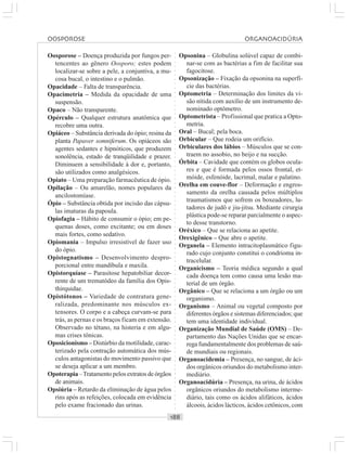○○○○○○○○○○○○○○○○○○○○○○○○○○○○○○○○○○○○○○○○○○○○○○○○○○○○○○○○○○○○○○○○○○○○○○○○○○○○○○○○○○○
Oosporose – Doença produzida por fungos per-
tencentes ao gênero Oosporo; estes podem
localizar-se sobre a pele, a conjuntiva, a mu-
cosa bucal, o intestino e o pulmão.
Opacidade – Falta de transparência.
Opacimetria – Medida da opacidade de uma
suspensão.
Opaco – Não transparente.
Opérculo – Qualquer estrutura anatômica que
recobre uma outra.
Opiáceo – Substância derivada do ópio; resina da
planta Papaver somniferum. Os opiáceos são
agentes sedantes e hipnóticos, que produzem
sonolência, estado de tranqüilidade e prazer.
Diminuem a sensibilidade à dor e, portanto,
são utilizados como analgésicos.
Opiato – Uma preparação farmacêutica de ópio.
Opilação – Ou amarelão, nomes populares da
ancilostomíase.
Ópio – Substância obtida por incisão das cápsu-
las imaturas da papoula.
Opiofagia – Hábito de consumir o ópio; em pe-
quenas doses, como excitante; ou em doses
mais fortes, como sedativo.
Opiomania – Impulso irresistível de fazer uso
do ópio.
Opistognatismo – Desenvolvimento despro-
porcional entre mandíbula e maxila.
Opistorquíase – Parasitose hepatobiliar decor-
rente de um trematódeo da família dos Opis-
thirquidae.
Opistótonos – Variedade de contratura gene-
ralizada, predominante nos músculos ex-
tensores. O corpo e a cabeça curvam-se para
trás, as pernas e os braços ficam em extensão.
Observado no tétano, na histeria e em algu-
mas crises tônicas.
Oposicionismo – Distúrbio da motilidade, carac-
terizado pela contração automática dos mús-
culos antagonistas do movimento passivo que
se deseja aplicar a um membro.
Opoterapia –Tratamento pelos extratos de órgãos
de animais.
Opsiúria – Retardo da eliminação de água pelos
rins após as refeições, colocada em evidência
pelo exame fracionado das urinas.
Opsonina – Globulina solúvel capaz de combi-
nar-se com as bactérias a fim de facilitar sua
fagocitose.
Opsonização – Fixação da opsonina na superfí-
cie das bactérias.
Optometria – Determinação dos limites da vi-
são nítida com auxílio de um instrumento de-
nominado optômetro.
Optometrista – Profissional que pratica a Opto-
metria.
Oral – Bucal; pela boca.
Orbicular – Que rodeia um orifício.
Orbiculares dos lábios – Músculos que se con-
traem no assobio, no beijo e na sucção.
Órbita – Cavidade que contém os globos ocula-
res e que é formada pelos ossos frontal, et-
móide, esfenóide, lacrimal, malar e palatino.
Orelha em couve-flor – Deformação e engros-
samento da orelha causada pelos múltiplos
traumatismos que sofrem os boxeadores, lu-
tadores de judô e jiu-jitsu. Mediante cirurgia
plástica pode-se reparar parcialmente o aspec-
to desse transtorno.
Oréxico – Que se relaciona ao apetite.
Orexigênico – Que abre o apetite.
Organela – Elemento intracitoplasmático figu-
rado cujo conjunto constitui o condrioma in-
tracelular.
Organicismo – Teoria médica segundo a qual
cada doença tem como causa uma lesão ma-
terial de um órgão.
Orgânico – Que se relaciona a um órgão ou um
organismo.
Organismo – Animal ou vegetal composto por
diferentes órgãos e sistemas diferenciados; que
tem uma identidade individual.
Organização Mundial de Saúde (OMS) – De-
partamento das Nações Unidas que se encar-
rega fundamentalmente dos problemas de saú-
de mundiais ou regionais.
Organoacidemia – Presença, no sangue, de áci-
dos orgânicos oriundos do metabolismo inter-
mediário.
Organoacidúria – Presença, na urina, de ácidos
orgânicos oriundos do metabolismo interme-
diário, tais como os ácidos alifáticos, ácidos
álcoois, ácidos lácticos, ácidos cetônicos, com
OOSPOROSE ORGANOACIDÚRIA
 