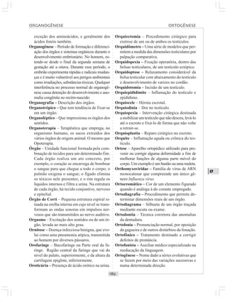 ○○○○○○○○○○○○○○○○○○○○○○○○○○○○○○○○○○○○○○○○○○○○○○○○○○○○○○○○○○○○○○○○○○○○○○○○○○○○○○○○○○○
O
exceção dos aminoácidos, e geralmente dos
ácidos fenóis também.
Organogênese – Período de formação e diferenci-
ação dos órgãos e sistemas orgânicos durante o
desenvolvimento embrionário. No homem, es-
tende-se desde o final da segunda semana de
gestação até a oitava. Durante esse período, o
embrião experimenta rápidas e radicais mudan-
ças e é muito vulnerável aos perigos ambientais
comoirradiações,substânciastóxicas.Qualquer
interferência no processo normal de organogê-
nese causa detenção do desenvolvimento e ano-
malia congênita no recém-nascido.
Organografia – Descrição dos órgãos.
Organotrópico – Que tem tendência de fixar-se
em um órgão.
Organoléptico – Que impressiona os órgãos dos
sentidos.
Organoterapia – Terapêutica que emprega, no
organismo humano, os sucos extraídos dos
vários órgãos de origem animal. O mesmo que
Opoterapia.
Órgão – Unidade funcional formada pela com-
binação de tecidos para um determinado fim.
Cada órgão realiza um ato concreto, por
exemplo, o coração se encarrega de bombear
o sangue para que chegue a todo o corpo; o
pulmão oxigena o sangue; o fígado elimina
os tóxicos nele presentes; e o rim regula os
líquidos internos e filtra a urina. Na estrutura
de cada órgão, há tecido conjuntivo, nervoso
e epitelial.
Órgão de Corti – Pequena estrutura espiral si-
tuada na orelha interna em cujo nível se trans-
formam as ondas sonoras em impulsos ner-
vosos que são transmitidos ao nervo auditivo.
Orgasmo – Excitação dos sentidos ou de um ór-
gão, levada ao mais alto grau.
Ornitose – Doença infecciosa benigna, que evo-
lui como uma pneumonia atípica, transmitida
ao homem por diversos pássaros.
Orofaringe – Bucofaringe ou Parte oral da fa-
ringe. Região central da faringe que vai do
nível do palato, superiormente, e da altura da
cartilagem epiglote, inferiormente.
Oroticúria – Presença de ácido orótico na urina.
Orquiectomia – Procedimento cirúrgico para
exérese de um ou de ambos os testículos.
Orquidômetro – Uma série de modelos que per-
mitem a medida das dimensões testiculares por
palpação comparativa.
Orquidopexia – Fixação operatória, dentro das
bolsas testiculares, de um testículo ectópico.
Orquidoptose – Relaxamento considerável da
bolsa testicular com abaixamento do testículo
e desenvolvimento de varizes no cordão.
Orquidotomia – Incisão de um testículo.
Orquiepididimite – Inflamação do testículo e
epidídimo.
Orquiocele – Hérnia escrotal.
Orquiodinia – Dor no testículo.
Orquiopexia – Intervenção cirúrgica destinada
a mobilizarumtestículoquenãodesceu,levá-lo
até o escroto e fixá-lo de forma que não volte
a retrair-se.
Orquioplastia – Reparo cirúrgico no escroto.
Orquite – Inflamação aguda ou crônica do tes-
tículo.
Ortese – Aparelho ortopédico utilizado para pre-
venir ou corrigir alguma deformidade a fim de
melhorar funções de alguma parte móvel do
corpo. Um exemplo é um bastão ou uma muleta.
Orthomyxoviridae – Família de vírus de ARN
monocatenar que compreende um único gê-
nero Influenza vírus.
Ortocromático – Cor de um elemento figurado
quando é análoga à do corante empregado.
Ortodiagrafia – Procedimento que permite de-
terminar dimensões reais de um órgão.
Ortodiagrama – Silhueta de um órgão traçada
mediante escuta ou exame.
Ortodontia – Técnica corretora das anomalias
da dentadura.
Ortofonia – Pronunciação normal, por oposição
da gagueira e de outros distúrbios da fonação.
Ortofônico – Tratamento destinado a corrigir
defeitos de pronúncia.
Ortofonista – Auxiliar médico especializado na
reeducação da linguagem.
Ortogênese – Nome dado a séries evolutivas que
se fazem por meio das variações sucessivas e
numa determinada direção.
ORGANOGÊNESE ORTOGÊNESE
 