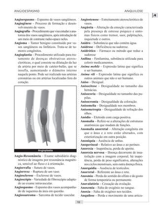 ○○○○○○○○○○○○○○○○○○○○○○○○○○○○○○○○○○○○○○○○○○○○○○○○○○○○○○○○○○○○○○○○○○○○○○○○○○○○○○○○○○○
A
Angioespasmo – Espasmo de vasos sangüíneos.
Angiogênese – Processo de formação e desen-
volvimento de vasos.
Angiografia–Procedimentoquevisaestudaraana-
tomia dos vasos sangüíneos, após introdução de
um meio de contraste radio-opaco neles.
Angioma – Tumor benigno constituído por va-
sos sangüíneos ou linfáticos. Trata-se de tu-
mores congênitos.
Angioplastia – Procedimento utilizado para tra-
tamento de doenças obstrutivas ateros-
cleróticas, o qual consiste na dilatação da luz
da artéria por meio de cateter-balão, que se
insufla, aumentando o diâmetro interno
naquele ponto. Pode ser realizado nas artérias
coronárias ou em artérias localizadas fora do
coração.
Angiostenose – Estreitamento aterosclerótico de
vasos.
Angústia – Alteração da emoção caracterizada
pela presença de estresse psíquico e sinto-
mas físicos como tremor, suor, palpitações,
inquietude e outros.
Anidro – Substância que não contém água.
Anidrose – Deficiência na sudorese.
Anidrótico – Fármaco ou método que reduz a
sudorese
Anilina – Fenilamina, substância utilizada para
colorir medicamentos.
Anima mobile – Expressão latina que significa
o ser humano.
Anima vili – Expressão latina que significa os
outros animais que não o ser humano.
Aniso – Desigual.
Anisocitose – Desigualdade no tamanho das
hemácias.
Anisocoria – Desigualdade no tamanho das pu-
pilas.
Anisocromia – Desigualdade da coloração.
Anisomelia – Desigualdade nos membros.
Anisometropia – Desigualdade de refração dos
olhos.
Anódio – Eletrodo com carga positiva.
Anomalia – Refere-se a alterações de estruturas
anatômicas que mudam de funções.
Anomalia anorretal – Alteração congênita em
que o ânus e o reto estão alterados, com
exteriorização em outra posição.
Anoniquia – Ausência de unhas.
Anoperineal – Relativo ao ânus e ao períneo.
Anorexia – Inapetência, perda de apetite.
Anorexia nervosa – Doença decorrente de insa-
tisfação com a imagem corporal; há inape-
tência, perda de peso significativa, alterações
nos ciclos menstruais, sem outra doença física.
Anorquidia – Ausência de testículos.
Anorretal – Referente ao ânus e reto.
Anosmia – Perda do sentido do olfato e do gosto
de forma temporária ou permanente.
Anovulatório – Cessação da ovulação.
Anoxemia – Falta de oxigênio no sangue.
Anoxia – Falta de oxigênio nos tecidos.
Anquilose – Perda e movimento de uma articu-
Angio-Ressonância – Exame subsidiário diag-
nóstico de imagens por ressonância magnéti-
ca, sensível ao fluxo e à orientação.
Angiorrafia – Sutura de vasos.
Angiorrexe – Ruptura de um vaso.
Angiosclerose – Esclerose de vasos.
Angioscópio –Variedade de fibroscópio adapta-
do ao exame intravascular.
Angiospasmo – Espasmo dos vasos acompanha-
do de isquemia da área em questão.
Angiossarcoma – Sarcoma de tecido vascular.
Angioplastia
ANGIOESPASMO ANQUILOSE
 