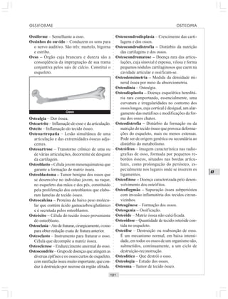 ○○○○○○○○○○○○○○○○○○○○○○○○○○○○○○○○○○○○○○○○○○○○○○○○○○○○○○○○○○○○○○○○○○○○○○○○○○○○○○○○○○○
O
Ossiforme – Semelhante a osso.
Ossinhos do ouvido – Conduzem os sons para
o nervo auditivo. São três: martelo, bigorna
e estribo.
Osso – Órgão cuja brancura e dureza são a
conseqüência da impregnação de sua trama
conjuntiva pelos sais de cálcio. Constitui o
esqueleto.
Osteocondrodisplasia – Crescimento das carti-
lagens e dos ossos.
Osteocondrodistrofia – Distúrbio da nutrição
das cartilagens e dos ossos.
Osteocondromatose – Doença rara das articu-
lações, cuja sinovial é espessa, vilosa e forma
pequenos nódulos cartilaginosos que caem na
cavidade articular e ossificam-se.
Osteodensimetria – Medida da densidade mi-
neral óssea por meio da absorciometria.
Osteodinia – Ostealgia.
Osteodisplastia – Doença esquelética hereditá-
ria rara comportando, essencialmente, uma
curvatura e irregularidades no contorno dos
ossos longos, cuja cortical é desigual, um alar-
gamento das metáfises e modificações da for-
ma dos ossos chatos.
Osteodistrofia – Distúrbio da formação ou da
nutrição do tecido ósseo que provoca deforma-
ções do esqueleto, mais ou menos extensas.
Pode ser de origem genética ou secundária ao
distúrbio do metabolismo.
Osteófitos – Imagem característica nas radio-
grafias de osso, formada por pequenos re-
bordos ósseos, situados nas bordas articu-
lares, como prolongação do periósteo, es-
pecialmente nos lugares onde se inserem os
ligamentos.
Osteofitose – Doença caracterizada pelo desen-
volvimento dos osteófitos.
Osteoflegmão – Supuração óssea subperióstea
com invasão inflamatória dos tecidos circun-
vizinhos.
Osteogênese – Formação dos ossos.
Osteogenia – Ossificação.
Osteóide – Matriz óssea não calcificada.
Osteoidose – Quantidade de tecido osteóide con-
tida no esqueleto.
Osteólise – Destruição ou reabsorção de osso.
É um mecanismo normal, em baixa intensi-
dade, em todos os ossos de um organismo são,
submetidos, continuamente, a um ciclo de
destruição-reconstrução.
Osteolítico – Que destrói o osso.
Osteologia – Estudo dos ossos.
Osteoma – Tumor de tecido ósseo.
Ostealgia – Dor óssea.
Osteartrite – Inflamação do osso e da articulação.
Osteíte – Inflamação do tecido ósseo.
Osteoartropatia – Lesão simultânea de uma
articulação e das extremidades ósseas adja-
centes.
Osteoartrose – Transtorno crônico de uma ou
de várias articulações, decorrente de desgaste
da cartilagem.
Osteoblasto – Célula jovem mesenquimatosa que
garante a formação de matriz óssea.
Osteoblastoma – Tumor benigno dos ossos que
se desenvolve no indivíduo jovem, na raque,
no esqueleto das mãos e dos pés, constituído
pela proliferação dos osteoblastos que elabo-
ram lamelas de tecido ósseo.
Osteocalcina – Proteína de baixo peso molecu-
lar que contém ácido gamacarboxiglutâmico
e é secretada pelos osteoblastos.
Osteócito – Célula do tecido ósseo proveniente
do osteoblasto.
Osteoclasia–Atodefraturar,cirurgicamente,oosso
para obter redução exata de fratura anterior.
Osteoclasto – Instrumento para fraturar o osso.
Célula que decompõe a matriz óssea.
Osteoclerose – Endurecimento anormal do osso.
Osteocondrite–Grupodedoençasqueatingemas
diversas epífises e os ossos curtos do esqueleto,
comrarefaçãoósseamuitoimportante,quecon-
duz à destruição por necrose da região afetada.
Osso
OSSIFORME OSTEOMA
 