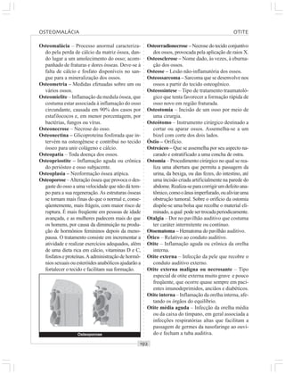 ○○○○○○○○○○○○○○○○○○○○○○○○○○○○○○○○○○○○○○○○○○○○○○○○○○○○○○○○○○○○○○○○○○○○○○○○○○○○○○○○○○○
Osteomalácia – Processo anormal caracteriza-
do pela perda de cálcio da matriz óssea, dan-
do lugar a um amolecimento do osso; acom-
panhado de fraturas e dores ósseas. Deve-se à
falta de cálcio e fosfato disponíveis no san-
gue para a mineralização dos ossos.
Osteometria – Medidas efetuadas sobre um ou
vários ossos.
Osteomielite – Inflamação da medula óssea, que
costuma estar associada à inflamação do osso
circundante, causada em 90% dos casos por
estafilococos e, em menor porcentagem, por
bactérias, fungos ou vírus.
Osteonecrose – Necrose do osso.
Osteonectina – Glicoproteína fosforada que in-
tervém na osteogênese e contribui no tecido
ósseo para unir colágeno e cálcio.
Osteopatia – Toda doença dos ossos.
Osteopriostite – Inflamação aguda ou crônica
do periósteo e osso subjacente.
Osteoplasia – Neoformação óssea atípica.
Osteoporose –Alteração óssea que provoca o des-
gaste do osso a uma velocidade que não dá tem-
po para a sua regeneração. As estruturas ósseas
se tornam mais finas do que o normal e, conse-
qüentemente, mais frágeis, com maior risco de
ruptura. É mais freqüente em pessoas de idade
avançada, e as mulheres padecem mais do que
os homens, por causa da diminuição na produ-
ção de hormônios femininos depois da meno-
pausa. O tratamento consiste em incrementar a
atividade e realizar exercícios adequados, além
de uma dieta rica em cálcio, vitaminas D e C,
fosfatos e proteínas.A administração de hormô-
niossexuaisouesteróidesanabólicosajudarãoa
fortalecer o tecido e facilitam sua formação.
Osteorradionecrose – Necrose do tecido conjuntivo
dos ossos, provocada pela aplicação de raios X.
Osteosclerose – Nome dado, às vezes, à eburna-
ção dos ossos.
Osteose – Lesão não-inflamatória dos ossos.
Osteossarcoma – Sarcoma que se desenvolve nos
ossos a partir do tecido osteogênico.
Osteossíntese – Tipo de tratamento traumatoló-
gico que tenta favorecer a formação rápida de
osso novo em região fraturada.
Osteotomia – Incisão de um osso por meio de
uma cirurgia.
Osteótomo – Instrumento cirúrgico destinado a
cortar ou aparar ossos. Assemelha-se a um
bizel com corte dos dois lados.
Óstio – Orifício.
Ostreáceo – Que se assemelha por seu aspecto na-
carado e estratificado a uma concha de ostra.
Ostomia – Procedimento cirúrgico no qual se rea-
liza uma abertura que permita a passagem da
urina, da bexiga, ou das fezes, do intestino, até
uma incisão criada artificialmente na parede do
abdome.Realiza-separacorrigirumdefeitoana-
tômico,comooânusimperfurado,oualiviaruma
obstrução tumoral. Sobre o orifício da ostomia
dispõe-se uma bolsa que recolhe o material eli-
minado, aqual podesertrocadaperiodicamente.
Otalgia – Dor no pavilhão auditivo que costuma
ter caráter intermitente ou contínuo.
Otoematoma – Hematoma do pavilhão auditivo.
Ótico – Relativo ao conduto auditivo.
Otite – Inflamação aguda ou crônica da orelha
interna.
Otite externa – Infecção da pele que recobre o
conduto auditivo externo.
Otite externa maligna ou necrosante – Tipo
especial de otite externa muito grave e pouco
freqüente, que ocorre quase sempre em paci-
entes imunodeprimidos, anciãos e diabéticos.
Otite interna – Inflamação da orelha interna, afe-
tando os órgãos do equilíbrio.
Otite média aguda – Infecção da orelha média
ou da caixa do tímpano, em geral associada a
infecções respiratórias altas que facilitam a
passagem de germes da nasofaringe ao ouvi-
do e fecham a tuba auditiva.Osteoporose
OSTEOMALÁCIA OTITE
 