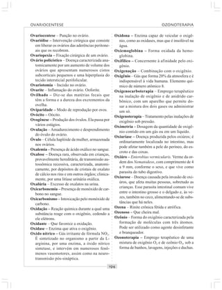 ○○○○○○○○○○○○○○○○○○○○○○○○○○○○○○○○○○○○○○○○○○○○○○○○○○○○○○○○○○○○○○○○○○○○○○○○○○○○○○○○○○○
Ovariocentese – Punção no ovário.
Ovariólise – Intervenção cirúrgica que consiste
em liberar os ovários das aderências peritone-
ais que os recobrem.
Ovariopexia – Fixação cirúrgica de um ovário.
Ovário policístico – Doença caracterizada ana-
tomicamente por um aumento de volume dos
ovários que apresentam numerosos cistos
subcorticais pequenos e uma hiperplasia do
tecido intersticial perifolicular.
Ovariotomia – Incisão no ovário.
Ovarite – Inflamação do ovário. Ooforite.
Ovilhado – Diz-se das matérias fecais que
têm a forma e a dureza dos excrementos da
ovelha.
Oviparidade – Modo de reprodução por ovos.
Ovócito – Oócito.
Ovogênese – Produção dos óvulos. Ela passa por
vários estágios.
Ovulação – Amadurecimento e desprendimento
do óvulo do ovário.
Óvulo – Célula haplóide da mulher, armazenada
nos ovários.
Oxalemia – Presença de ácido oxálico no sangue.
Oxalose – Doença rara, observada em crianças,
provavelmente hereditária, de transmissão au-
tossômica recessiva, caracterizada, anatomi-
camente, por depósitos de cristais de oxalato
de cálcio nos rins e em outros órgãos; clinica-
mente, por uma litíase urinária oxálica.
Oxalúria – Excesso de oxalatos na urina.
Oxicarbonemia – Presença de monóxido de car-
bono no sangue.
Oxicarbonismo – Intoxicação pelo monóxido de
carbono.
Oxidação – Reação química durante a qual uma
substância reage com o oxigênio, cedendo a
ele elétrons.
Oxidante – Que favorece a oxidação.
Oxidase – Enzima que ativa o oxigênio.
Oxido nítrico – Gás irritante de fórmula NO2.
É sintetizado no organismo a partir da L-
arginina, por uma enzima, a óxido nítrico
sintetase, e intervém em numerosos fenô-
menos vasomotores, assim como na neuro-
transmisão pós-sináptica.
Oxidona – Enzima capaz de veicular o oxigê-
nio, como as oxidases, mas que é insolúvel na
água.
Oxiemoglobina – Forma oxidada da hemo-
globina.
Oxifílico – Concernente à afinidade pelo oxi-
gênio.
Oxigenação – Combinação com o oxigênio.
Oxigênio – Gás que forma 20% da atmosfera e é
indispensável à vida humana. Elemento quí-
mico de número atômico 8.
Oxigenocarboterapia – Emprego terapêutico
na inalação de oxigênio e de anidrido car-
bônico, com um aparelho que permite do-
sar a mistura dos dois gases ou administrar
um só.
Oxigenoterapia –Tratamento pelas inalações de
oxigênio sob pressão.
Oximetria – Dosagem da quantidade de oxigê-
nio contido em um gás ou em um líquido.
Oxiuríase – Doença produzida pelos oxiúros; é
ordinariamente localizada no intestino, mas
pode afetar também a pele do períneo, do es-
croto e das coxas.
Oxiúro – Enterobius vermicularis. Verme da or-
dem dos Nematodeos, com comprimento de 4
a 9 mm, conforme o sexo, e que vive como
parasita do tubo digestivo.
Oxiurose – Doença causada pela invasão de oxi-
úros, que afeta muitas pessoas, sobretudo as
crianças. Esse parasita intestinal comum vive
entre o intestino grosso e o delgado e, às ve-
zes, também no ceco, alimentando-se de subs-
tâncias que há neles.
Ozena – Rinite crônica fétida e atrófica.
Ozenoso – Que cheira mal.
Ozônio – Forma do oxigênio caracterizada pela
formação de moléculas com três átomos.
Pode ser utilizado como agente desinfetante
e branqueador.
Ozonoterapia – Emprego terapêutico de uma
mistura de oxigênio O2 e de ozônio O3, sob a
forma de banhos, lavagens, injeções e duchas.
OVARIOCENTESE OZONOTERAPIA
 