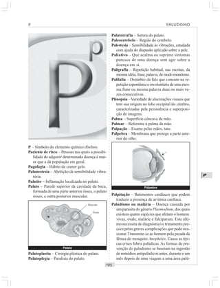 ○○○○○○○○○○○○○○○○○○○○○○○○○○○○○○○○○○○○○○○○○○○○○○○○○○○○○○○○○○○○○○○○○○○○○○○○○○○○○○○○○○○
P
P – Símbolo do elemento químico fósforo.
Paciente de risco – Pessoas nas quais a possibi-
lidade de adquirir determinada doença é mai-
or que a da população em geral.
Pagofagia – Hábito de comer gelo.
Palanestesia – Abolição da sensibilidade vibra-
tória.
Palatite – Inflamação localizada no palato.
Palato – Parede superior da cavidade da boca,
formada de uma parte anterior óssea, o palato
ósseo, e outra posterior muscular.
Palatorrafia – Sutura do palato.
Paleocerebelo – Região do cerebelo.
Palestesia – Sensibilidade às vibrações, estudada
com ajuda do diapasão aplicado sobre a pele.
Paliativo – Que acalma ou suprime sintomas
penosos de uma doença sem agir sobre a
doença em si.
Paligrafia – Repetição habitual, nas escritas, da
mesma idéia, frase, palavra, de modo monótono.
Palilalia – Distúrbio da fala que consiste na re-
petição espontânea e involuntária de uma mes-
ma frase ou mesma palavra duas ou mais ve-
zes consecutivas.
Plinopsia –Variedade de alucinações visuais que
tem sua origem no lobo occipital do cérebro,
caracterizadas pela persistência e superposi-
ção de imagens.
Palma – Superfície côncava da mão.
Palmar – Referente à palma da mão.
Palpação – Exame pelas mãos, tato.
Pálpebra – Membrana que protege a parte ante-
rior do olho.
Palatoplastia – Cirurgia plástica do palato.
Palatoplegia – Paralisia do palato.
Palpitação – Batimentos cardíacos que podem
traduzir a presença de arritmia cardíaca.
Paludismo ou malária – Doença causada por
um parasita do gênero Plasmodium, dos quais
existem quatro espécies que afetam o homem:
vivax, ovale, malarie e falciparum. Este últi-
mo necessita de diagnóstico e tratamento pre-
coce pelas graves complicações que pode oca-
sionar.Transmite-se ao homem pela picada da
fêmea do mosquito Anopheles. Causa as típi-
cas crises febris palúdicas. As formas de pre-
venção do paludismo se baseiam na ingestão
de remédios antipalúdicos antes, durante e um
mês depois de uma viagem a uma área palú-
P PALUDISMO
Palato
Muscular
Óssea
Pálpebra
¡
 