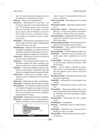○○○○○○○○○○○○○○○○○○○○○○○○○○○○○○○○○○○○○○○○○○○○○○○○○○○○○○○○○○○○○○○○○○○○○○○○○○○○○○○○○○○
dica e evitando a picada do mosquito com uso
de repelentes e mosquiteiros na cama.
Palustre – Referente ao impaludismo.
Panacéia – Medicamento “cura-tudo”; um
preparado que tem certas propriedades ge-
rais. Na mitologia grega, uma das quatro
filhas de Asclépio ou Esculápio. Na mito-
logia romana, deus da Medicina, que pres-
tava auxílio em ritos e alimentava serpen-
tes sagradas, nos templos em que se efetu-
avam curas.
Panangiíte – Inflamação da totalidade dos vasos
de um órgão ou de uma região. Inflamação de
todas as túnicas de um vaso.
Pananticorpo –Anticorpo sérico ativo contra uma
variedade de antígenos, do próprio doente ou
indivíduo normal da mesma espécie e do mes-
mo grupo sangüíneo, tratando-se de hemácias.
Panaortite – Inflamação de todas as túnicas da
aorta em todo comprimento.
Panaríaco – Nome genérico dado a todas as in-
flamações agudas dos dedos, quaisquer que
sejam sua natureza, extensão e profundidade.
Panarício – Infecção das polpas dos dedos, origi-
nada por uma punção. Geralmente exige sua
abertura e drenagem mediante pequena incisão.
Panarterite – Arterite que se estende a todo o
sistema arterial. Inflamação das três túnicas
da artéria.
Panartrite – Inflamação de todas as articulações.
Pancardite – Inflamação generalizada do coração.
Pancitopenia – Diminuição do número de todos
os elementos figurados do sangue. Pode ser
decorrente de comprometimento da medula
óssea ou destruição excessiva dos glóbulos,
particularmente no baço.
Pancondrite – Inflamação de todas as cartilagens.
Pâncreas – Glândula anexa ao tubo digestivo,
ligada ao duodeno, compreendendo cabeça,
corpo e cauda. É uma glândula do tipo exó-
crina e endócrina.
Pancreatectomia – Retirada parcial ou total do
pâncreas.
Pancreatite aguda – Inflamação aguda do pân-
creas.
Pancreatite crônica – Inflamação crônica do
pâncreas. A causa mais comum é alcoolismo,
nos adultos; e fibrose cística, nas crianças.
Pancreatografia – Radiografia do pâncreas, após
injeção de substância opaca aos raios X no
ducto pancreático.
Pancreatojejunostomia – Desembocamento ci-
rúrgico do canal pancreático no jejuno.
Pancreatopatia – Termo genérico que designa
as doenças do pâncreas.
Pancreatotomia – Incisão cirúrgica do pâncreas.
Pandemia – Epidemia muito acentuada, ata-
cando quase toda a população ao mesmo
tempo.
Panencefalite – Doença do encéfalo que afeta,
ao mesmo tempo, substância cinzenta e subs-
tância branca.
Pânico – Acesso agudo e repetido de ansie-
dade intensa, acompanhado de manifesta-
ções de angústia, que acomete indivíduos
deprimidos.
Pan-histerectomia – Retirada total do útero e dos
ligamentos adjacentes.
Paniculite – Inflamação do tecido adiposo sub-
cutâneo.
Panileíte – Inflamação de todas as túnicas do
íleo.
Pan-mielose – Doença que atinge todos os ele-
mentos da medula óssea formadores de glóbu-
los vermelhos, leucócitos granulosos, plaque-
tas e monócitos.
Panoftalmia – Inflamação de todo o globo
ocular.
Panoftalmite – Panoftalmia.
Panotite – Inflamação total da orelha média e
interna.
Pantrópico – Referente a um vírus que tem afi-
nidade por todos os tecidos.
Panturrilha – Região posterior da perna. Barri-
ga da perna.
PALUSTRE PANTURRILHA
¡
Pâncreas
 