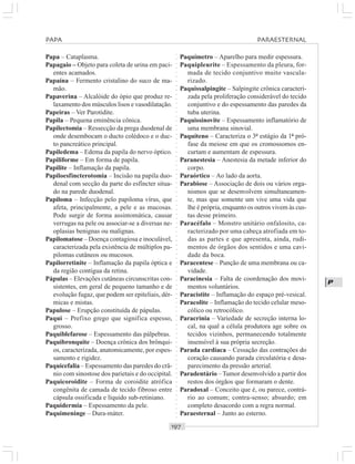 ○○○○○○○○○○○○○○○○○○○○○○○○○○○○○○○○○○○○○○○○○○○○○○○○○○○○○○○○○○○○○○○○○○○○○○○○○○○○○○○○○○○
P
Papa – Cataplasma.
Papagaio – Objeto para coleta de urina em paci-
entes acamados.
Papaína – Fermento cristalino do suco de ma-
mão.
Papaverina – Alcalóide do ópio que produz re-
laxamento dos músculos lisos e vasodilatação.
Papeiras – Ver Parotidite.
Papila – Pequena eminência cônica.
Papilectomia – Ressecção da prega duodenal de
onde desembocam o ducto colédoco e o duc-
to pancreático principal.
Papiledema – Edema da papila do nervo óptico.
Papiliforme – Em forma de papila.
Papilite – Inflamação da papila.
Papiloesfincterotomia – Incisão na papila duo-
denal com secção da parte do esfíncter situa-
do na parede duodenal.
Papiloma – Infecção pelo papiloma vírus, que
afeta, principalmente, a pele e as mucosas.
Pode surgir de forma assintomática, causar
verrugas na pele ou associar-se a diversas ne-
oplasias benignas ou malignas.
Papilomatose – Doença contagiosa e inoculável,
caracterizada pela existência de múltiplos pa-
pilomas cutâneos ou mucosos.
Papilorretinite – Inflamação da papila óptica e
da região contígua da retina.
Pápulas – Elevações cutâneas circunscritas con-
sistentes, em geral de pequeno tamanho e de
evolução fugaz, que podem ser epiteliais, dér-
micas e mistas.
Papulose – Erupção constituída de pápulas.
Paqui – Prefixo grego que significa espesso,
grosso.
Paquiblefarose – Espessamento das pálpebras.
Paquibronquite – Doença crônica dos brônqui-
os, caracterizada, anatomicamente, por espes-
samento e rigidez.
Paquicefalia – Espessamento das paredes do crâ-
nio com sinostose dos parietais e do occipital.
Paquicoroidite – Forma de coroidite atrófica
congênita de camada de tecido fibroso entre
cápsula ossificada e líquido sub-retiniano.
Paquidermia – Espessamento da pele.
Paquimeninge – Dura-máter.
Paquímetro – Aparelho para medir espessura.
Paquipleurite – Espessamento da pleura, for-
mada de tecido conjuntivo muito vascula-
rizado.
Paquissalpingite – Salpingite crônica caracteri-
zada pela proliferação considerável do tecido
conjuntivo e do espessamento das paredes da
tuba uterina.
Paquissinovite – Espessamento inflamatório de
uma membrana sinovial.
Paquíteno – Caracteriza o 3º estágio da 1ª pró-
fase da meiose em que os cromossomos en-
curtam e aumentam de espessura.
Paranestesia – Anestesia da metade inferior do
corpo.
Paraórtico – Ao lado da aorta.
Parabiose – Associação de dois ou vários orga-
nismos que se desenvolvem simultaneamen-
te, mas que somente um vive uma vida que
lhe é própria, enquanto os outros vivem às cus-
tas desse primeiro.
Paracéfalo – Monstro unitário onfalosito, ca-
racterizado por uma cabeça atrofiada em to-
das as partes e que apresenta, ainda, rudi-
mentos de órgãos dos sentidos e uma cavi-
dade da boca.
Paracentese – Punção de uma membrana ou ca-
vidade.
Paracinesia – Falta de coordenação dos movi-
mentos voluntários.
Paracistite – Inflamação do espaço pré-vesical.
Paracolite – Inflamação do tecido celular meso-
cólico ou retrocólico.
Paracrinia – Variedade de secreção interna lo-
cal, na qual a célula produtora age sobre os
tecidos vizinhos, permanecendo totalmente
insensível à sua própria secreção.
Parada cardíaca – Cessação das contrações do
coração causando parada circulatória e desa-
parecimento da pressão arterial.
Paradentário –Tumor desenvolvido a partir dos
restos dos órgãos que formaram o dente.
Paradoxal – Conceito que é, ou parece, contrá-
rio ao comum; contra-senso; absurdo; em
completo desacordo com a regra normal.
Paraesternal – Junto ao esterno.
PAPA PARAESTERNAL
 