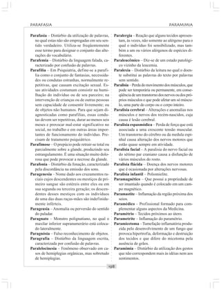 ○○○○○○○○○○○○○○○○○○○○○○○○○○○○○○○○○○○○○○○○○○○○○○○○○○○○○○○○○○○○○○○○○○○○○○○○○○○○○○○○○○○
Parafasia – Distúrbio da utilização de palavras,
no qual estas não são empregadas em seu sen-
tido verdadeiro. Utiliza-se freqüentemente
esse termo para designar o conjunto das alte-
rações do vocabulário.
Parafemia – Distúrbio da linguagem falada, ca-
racterizado por confusão de palavras.
Parafilia – Em Psiquiatria, define-se a parafi-
lia como o conjunto de fantasias, necessida-
des ou condutas estranhas, normalmente re-
petitivas, que causam excitação sexual. Es-
sas atividades costumam consistir na humi-
lhação do indivíduo ou de seu parceiro; na
intervenção de crianças ou de outras pessoas
sem capacidade de consentir livremente; ou
de objetos não humanos. Para que sejam di-
agnosticadas como parafilias, essas condu-
tas devem ser repetitivas, durar ao menos seis
meses e provocar mal-estar significativo no
social, no trabalho e em outras áreas impor-
tantes de funcionamento do indivíduo. Pre-
cisam de tratamento psiquiátrico.
Parafimose – O prepúcio pode retrair-se total ou
parcialmente sobre a glande, produzindo seu
estrangulamento. É uma situação muito dolo-
rosa que pode provocar a necrose da glande.
Parafonia – Distúrbio da fonação, caracterizado
pela discordância na emissão dos sons.
Paragenesia – Nome dado aos cruzamentos ra-
ciais cujos descendentes ou mestiços de pri-
meiro sangue são estéreis entre eles ou em
sua segunda ou terceira geração; os descen-
dentes desses mestiços com os indivíduos
de uma das duas raças-mães são indefinida-
mente inférteis.
Parageusia – Anomalia ou perversão do sentido
do paladar.
Paragnato – Monstro polignatiano, no qual o
maxilar inferior supranumerário está coloca-
do lateralmente.
Paragnósia – Falso reconhecimento de objetos.
Paragrafia – Distúrbio da linguagem escrita,
caracterizada por confusão de palavras.
Paralelocinesia – Fenômeno observado em ca-
sos de hemiplegias orgânicas, mas sobretudo
de hemiplegias.
Paralergia – Reação que alguns tecidos apresen-
tam, às vezes, não somente ao alérgeno para o
qual o indivíduo foi sensibilizado, mas tam-
bém a um ou vários alérgenos de espécies di-
ferentes.
Paraleucêmico – Diz-se de um estado patológi-
co vizinho da leucemia.
Paralexia – Distúrbio da leitura no qual o doen-
te substitui as palavras do texto por palavras
sem sentido.
Paralisia–Perdadomovimentodosmúsculos,que
pode ser temporária ou permanente, em conse-
qüênciadeumtranstornodosnervosoudospró-
prios músculos e que pode afetar um só múscu-
lo, uma parte do corpo ou o corpo inteiro.
Paralisia cerebral – Alterações e anomalias nos
músculos e nervos dos recém-nascidos, cuja
causa é lesão cerebral.
Paralisia espasmódica – Perda de força que está
associada a uma crescente tensão muscular.
Um transtorno do cérebro ou da medula espi-
nhal causa alteração dos nervos motores que
estão quase sempre em atividade.
Paralisia facial – A paralisia do nervo facial ou
do sétimo par craniano causa a disfunção de
vários músculos do rosto.
Paralisia flácida – Doença dos nervos motores
que é ocasionada por alterações nervosas.
Paralisia infantil – Poliomielite.
Paramagnético – Que possui a propriedade de
ser imantado quando é colocado em um cam-
po magnético.
Paramastite – Inflamação da região próxima dos
seios.
Paramédico – Profissional formado para com-
plementar alguns aspectos da Medicina.
Paramétrio – Tecidos próximos ao útero.
Parametrite – Inflamação do paramétrio.
Paramicetoma –Tumefação inflamatória produ-
zida pelo desenvolvimento de um fungo que
provoca hipertrofia, deformação e destruição
dos tecidos e que difere do micetoma pela
ausência de grãos.
Paramimia – Distúrbio da utilização dos gestos
que não correspondem mais às idéias nem aos
sentimentos.
PARAFASIA PARAMIMIA
 