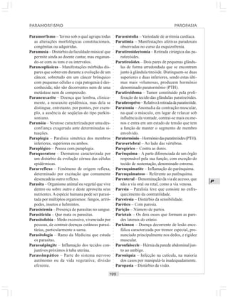 ○○○○○○○○○○○○○○○○○○○○○○○○○○○○○○○○○○○○○○○○○○○○○○○○○○○○○○○○○○○○○○○○○○○○○○○○○○○○○○○○○○○
P
Paramorfismo – Termo sob o qual agrupa todas
as alterações morfológicas constitucionais,
congênitas ou adquiridas.
Paramusia – Distúrbio da faculdade músical que
permite ainda ao doente cantar, mas enganan-
do-se com os tons e os intervalos.
Paraneoplásicas – Manifestações mórbidas dís-
pares que sobrevem durante a evolução de um
câncer, sobretudo em um câncer brônquico
com pequenas células e cuja patogenia é des-
conhecida; não são decorrentes nem de uma
metástase nem de compressão.
Paraneuxarite – Doença que lembra, clinica-
mente, a neuraxite epidêmica, mas dela se
distingue, entretanto, por pontos, por exem-
plo, a ausência de seqüelas do tipo parkin-
soniano.
Paranóia – Neurose caracterizada por uma des-
confiança exagerada ante determinadas si-
tuações.
Paraplegia – Paralisia simétrica dos membros
inferiores, superiores ou ambos.
Paraplégico – Pessoa com paraplegia.
Paraqueratose – Dermatose caracterizada por
um distúrbio da evolução córnea das células
epidérmicas.
Pararreflexo – Fenômeno de origem reflexa,
determinado por excitação que comumente
desencadeia outro reflexo.
Parasita – Organismo animal ou vegetal que vive
dentro ou sobre outro e deste aproveita seus
nutrientes.A espécie humana pode ser parasi-
tada por múltiplos organismos: fungos, artró-
podes, insetos e helmintos.
Parasistemia – Presença de parasitas no sangue.
Parasiticida – Que mata os parasitas.
Parasitofobia – Medo excessivo, vivenciado por
pessoas, de contrair doenças cutâneas parasi-
tárias, particularmente a sarna.
Parasitologia – Ramo da Medicina que estuda
os parasitas.
Parassalpingite – Inflamação dos tecidos con-
juntivos próximos à tuba uterina.
Parassimpático – Parte do sistema nervoso
autônomo ou da vida vegetativa; divisão
eferente.
Parassistolia – Variedade de arritmia cardíaca.
Paratimia – Manifestações afetivas paradoxais
observadas no curso da esquizofrenia.
Paratireoidectomia – Retirada cirúrgica das pa-
ratireóides.
Paratireóides – Dois pares de pequenas glându-
las de forma arredondada que se encontram
junto à glândula tireóide. Distinguem-se duas
superiores e duas inferiores, sendo estas últi-
mas mais volumosas, produzem hormônio
denominado paratormônio (PTH).
Paratireidoma – Tumor constituído pela proli-
feração do tecido das glândulas paratireóides.
Paratireoprivo–Relativoàretiradadaparatireóide.
Paratonia – Anomalia da contração muscular,
na qual o músculo, em lugar de relaxar sob
influência da vontade, contrai-se mais ou me-
nos e entra em um estado de tensão que tem
a função de manter o segmento de membro
envolvido.
Paratormônio–Hormôniodasparatireóides(PTH).
Paravertebral – Ao lado das vértebras.
Paregórico – Contra as dores.
Parênquima – A parte diferenciada de um órgão
responsável pela sua função, com exceção do
tecido de sustentação, denominado estroma.
Parenquimatite – Inflamação do parênquima.
Parenquimatoso – Referente ao parênquima.
Parenteral – Denominação da via de acesso, que
não a via oral ou retal, como a via venosa.
Paresia – Paralisia leve que consiste no enfra-
quecimento da contratilidade.
Parestesia – Distúrbio da sensibilidade.
Parético – Com paresia.
Parição – Número de partos.
Parietais – Os dois ossos que formam as pare-
des laterais do crânio.
Parkinson – Doença decorrente de lesão ence-
fálica caracterizada por tremor especial, pro-
nunciado principalmente nos dedos, e rigidez
muscular.
Paronfalocele – Hérnia da parede abdominal jun-
to ao umbigo.
Paroniquia – Infecção na cutícula, na maioria
dos casos por manipulá-la inadequadamente.
Paropasia – Distúrbio da visão.
PARAMORFISMO PAROPASIA
 