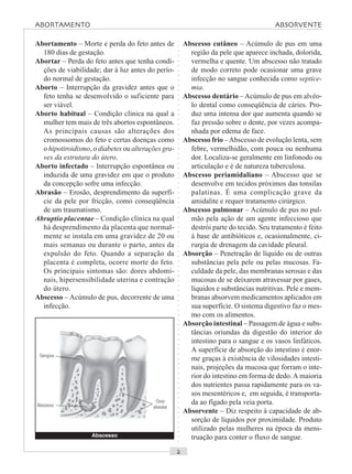 ○○○○○○○○○○○○○○○○○○○○○○○○○○○○○○○○○○○○○○○○○○○○○○○○○○○○○○○○○○○○○○○○○○○○○○○○○○○○○○○○○○○
Abortamento – Morte e perda do feto antes de
180 dias de gestação.
Abortar – Perda do feto antes que tenha condi-
ções de viabilidade; dar à luz antes do perío-
do normal de gestação.
Aborto – Interrupção da gravidez antes que o
feto tenha se desenvolvido o suficiente para
ser viável.
Aborto habitual – Condição clínica na qual a
mulher tem mais de três abortos espontâneos.
As principais causas são alterações dos
cromossomos do feto e certas doenças como
o hipotiroidismo, o diabetes ou alterações gra-
ves da estrutura do útero.
Aborto infectado – Interrupção espontânea ou
induzida de uma gravidez em que o produto
da concepção sofre uma infecção.
Abrasão – Erosão, desprendimento da superfí-
cie da pele por fricção, como conseqüência
de um traumatismo.
Abruptio placentae – Condição clínica na qual
há desprendimento da placenta que normal-
mente se instala em uma gravidez de 20 ou
mais semanas ou durante o parto, antes da
expulsão do feto. Quando a separação da
placenta é completa, ocorre morte do feto.
Os principais sintomas são: dores abdomi-
nais, hipersensibilidade uterina e contração
do útero.
Abscesso – Acúmulo de pus, decorrente de uma
infecção.
Abscesso cutâneo – Acúmulo de pus em uma
região da pele que aparece inchada, dolorida,
vermelha e quente. Um abscesso não tratado
de modo correto pode ocasionar uma grave
infecção no sangue conhecida como septice-
mia.
Abscesso dentário – Acúmulo de pus em alvéo-
lo dental como conseqüência de cáries. Pro-
duz uma intensa dor que aumenta quando se
faz pressão sobre o dente, por vezes acompa-
nhada por edema de face.
Abscesso frio –Abscesso de evolução lenta, sem
febre, vermelhidão, com pouca ou nenhuma
dor. Localiza-se geralmente em linfonodo ou
articulação e é de natureza tuberculosa.
Abscesso periamidaliano – Abscesso que se
desenvolve em tecidos próximos das tonsilas
palatinas. É uma complicação grave da
amidalite e requer tratamento cirúrgico.
Abscesso pulmonar – Acúmulo de pus no pul-
mão pela ação de um agente infeccioso que
destrói parte do tecido. Seu tratamento é feito
à base de antibióticos e, ocasionalmente, ci-
rurgia de drenagem da cavidade pleural.
Absorção – Penetração de líquido ou de outras
substâncias pela pele ou pelas mucosas. Fa-
culdade da pele, das membranas serosas e das
mucosas de se deixarem atravessar por gases,
líquidos e substâncias nutritivas. Pele e mem-
branas absorvem medicamentos aplicados em
sua superfície. O sistema digestivo faz o mes-
mo com os alimentos.
Absorção intestinal – Passagem de água e subs-
tâncias oriundas da digestão do interior do
intestino para o sangue e os vasos linfáticos.
A superfície de absorção do intestino é enor-
me graças à existência de vilosidades intesti-
nais, projeções da mucosa que forram o inte-
rior do intestino em forma de dedo.A maioria
dos nutrientes passa rapidamente para os va-
sos mesentéricos e, em seguida, é transporta-
da ao fígado pela veia porta.
Absorvente – Diz respeito à capacidade de ab-
sorção de líquidos por proximidade. Produto
utilizado pelas mulheres na época da mens-
truação para conter o fluxo de sangue.Abscesso
Gengiva
Abscesso
Osso
alveolar
ABORTAMENTO ABSORVENTE
 