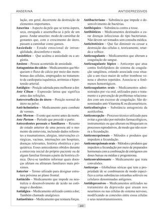 ○○○○○○○○○○○○○○○○○○○○○○○○○○○○○○○○○○○○○○○○○○○○○○○○○○○○○○○○○○○○○○○○○○○○○○○○○○○○○○○○○○○
lação, em geral, decorrente da destruição de
elementos importantes.
Anserina – Aspecto da pele que se torna áspera,
seca, enrugada e assemelha-se à pele de um
ganso. Andar anserino: modo de caminhar de
gestantes que, com o crescimento do útero,
passam a caminhar como gansos.
Ansiedade – Estado emocional de intran-
qüilidade, desconforto e medo.
Ansiolítico – Que acalma a ansiedade ou a an-
gústia.
Ansioso – Pessoa acometida de ansiedade.
Antagonistas do cálcio – Medicamentos que blo-
queiam o fluxo de cálcio por meio das mem-
branas das células, empregados no tratamen-
to de cardiopatia isquêmica, arritmias e hiper-
tensão arterial.
Antálgico – Posição adotada para melhorar a dor.
Ante Cibum – Expressão latina que significa
antes das refeições.
Anteversoflexão do útero – Posição normal do
útero na pelve.
Anti-helmíntico – Medicamento para combate
de vermes.
Ante Mortem – Evento que ocorre antes da morte.
Ante Partum – Período que precede o parto.
Antecedentes pessoais e familiares – Resumo
do estado anterior de uma pessoa até o mo-
mento da entrevista, incluindo dados referen-
tes a traumatismos, alergias, intervenções ci-
rúrgicas, vacinas, internações em hospitais,
doenças relevantes, história obstétrica e psi-
quiátrica. Esses antecedentes obtidos durante
a entrevista inicial do próprio paciente ou de
algum familiar formam a parte da história clí-
nica. Deve-se também informar quais doen-
ças afetam ou afetaram familiares mais pró-
ximos.
Anterior – Termo utlizado para designar estru-
tura próxima ao plano frontal.
Antiácido – Medicamento que impede ou neu-
traliza o desenvolvimento de ácido no estô-
mago e duodeno.
Antiálgico – Medicamento utilizado contra a dor;
Também chamado analgésico.
Antiastênico – Medicamento que restaura forças.
Antibacteriano – Substância que impede o de-
senvolvimento de bactérias.
Antibéquico – Substância contra a tosse.
Antibióticos – Medicamentos destinados a cu-
rar doenças infecciosas do tipo bacterianas.
Não devem ser tomados sem consulta médica.
Anticitotóxico – Que faz diminuir ou cessar a
destruição das células e, teoricamente, retar-
da a velhice.
Anticoagulante – Medicamentos que alteram a
coagulação do sangue.
Anticoagulante lúpico – Anticorpo que atua
contra fosfolipídeos do sistema da coagula-
ção sangüínea, estando associada essa situa-
ção a um risco maior de sofrer trombose ve-
nosa e abortos repetidos. Associa-se a fenô-
menos hemorrágicos.
Anticoagulantes orais – Medicamentos admi-
nistrados por via oral, utilizados para o trata-
mento e a prevenção de problemas relaciona-
dos com um excesso de coagulação. São de-
nominados anti-Vitamina K ou dicumarínicos.
Anticolinérgico – Substância antagonista da
acetilcolina.
Anticoncepção – Processo técnico utilizado para
evitar a gravidez por métodos farmacológicos,
instrumentais ou que alteram ou bloqueiam os
processos reprodutivos, de modo que não ocor-
ra a fecundação.
Anticoncepcionais – Métodos e produtos que
impedem a fecundação.
Anticoncepcionaisorais–Métodoseprodutosque
impedem a fecundação por meio de preparados
hormonaiscomacombinaçãodeestrógenosem
doses baixas ou médias e progesterona.
Anticonvulsionante – Medicamento que trata
convulsões.
Anticorpo – Globulinas séricas que tem a pro-
priedade de se combinarem de modo especí-
fico a certas substâncias estranhas solúveis ou
celulares denominadas antígenos.
Antidepressivos – Medicamentos utilizados no
tratamento da depressão que atuam nos
neurônios ou nas células do sistema nervoso,
modificando as conexões entre esssa células
e seus neurotransmissores.
ANSERINA ANTIDEPRESSIVOS
 