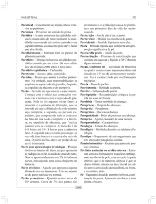 ○○○○○○○○○○○○○○○○○○○○○○○○○○○○○○○○○○○○○○○○○○○○○○○○○○○○○○○○○○○○○○○○○○○○○○○○○○○○○○○○○○○
Parosteal – Concernente ao tecido celular exte-
rior ao periósteo.
Parosmia – Perversão do sentido do gosto.
Parótida – A mais volumosa das glândulas sali-
vares situada atrás do ramo montante da man-
díbula e atravessada pela artéria carótida e veia
jugular externas, assim como pelo nervo facial
que aí se divide.
Parotidectomia – Retirada total ou parcial da
glândula parótida.
Parotidite – Doença infecciosa da glândula pa-
rótida causada por um vírus. Os mais afeta-
dos são crianças entre cinco e nove anos.
Parotidite epidêmica – Cachumba.
Paroxismo – Acesso, crise, convulsão.
Parteira – Pessoa que assiste à mulher parturi-
ente. Na verdade, suas responsabilidades se
ampliam na supervisão da gravidez, do parto,
da expulsão da placenta e do puerpério.
Parto – Período em que ocorre o nascimento.
Começa com o início das contrações ver-
dadeiras e termina com a expulsão da pla-
centa. Nele se distinguem várias fases: a
primeira é o período de dilatação, que se
estende até que a dilatação do colo uterino
seja completa; a segunda, ou período ex-
pulsivo, que compreende todo o descenso
do feto até sua saída completa; e a tercei-
ra, ou expulsão da placenta, que finaliza
quando esta se completa. A duração é de
6-8 horas até 10-14 horas para a primeira
fase. A segunda não costuma prolongar-se
mais de duas horas e a terceira não mais de
uma. O parto normal deve ser preferido ao
parto cesareana.
Parto com apresentação de nádegas – Posição
do feto no interior do útero, na qual apresenta
as nádegas ou os pés na saída do canal do parto.
Ocorre aproximadamente em 3% de todos os
partos, pressupondo uma causa freqüente de
distocia.
Parto distócico – Aquele que apresenta alguma
alteração em seu transcurso. É termo oposto
ao do parto eutócico ou normal.
Parto prematuro – Quando ocorre antes da
38a
semana. Cerca de 7% dos partos são
prematuros e é a principal causa de proble-
mas nos primeiros dias de vida do recém-
nascido.
Parturição – Ato de dar à luz, o parto.
Parturiente – Mulher na iminência do parto.
Passividade – Sinal de hipotonia muscular.
Pasta – Pomada espessa que comporta uma pro-
porção significativa de pó.
Pasteurella pestis – Bacilo da peste.
Pasteurização – Processo de esterilização que
consiste em aquecer o líquido a 70o
C durante
alguns minutos.
Patau, síndrome de – Variedade de trissomia
na qual o cromossomo supranumerário está
situado no 13o
par de cromossomos somáti-
cos. Ela é caracterizada por malformações
múltiplas.
Patela – Osso do joelho.
Patelectomia – Retirada da patela.
Patelite – Inflamação da patela.
Pateloplastia – Reconstituição cirúrgica da pa-
tela em caso de fratura.
Patofobia – Temor mórbido de doenças.
Patogênese – Origem das doenças.
Patogenia – Patogênese.
Patogênico – Que causa doença.
Patogenicidade – Poder de provocar uma doença.
Patógeno – Agente causador de uma doença.
Patognomônico – Característico.
Patologia – Estudo das doenças.
Patológico – Mórbido; doentio; ou relativo à Pa-
tologia.
Patotipo – Grupamento de microrganismos que
tem um poder patogênico similar.
Paucissintomático – Paciente que apresenta pou-
cos sintomas.
Pavilhão auricular ou orelha externa – Estru-
tura côncava formada por esqueleto cartilagi-
noso recoberto de pele, com exceção da parte
inferior, que é de natureza adiposa e que se
chama lóbulo, situada na face lateral do crâ-
nio entre a articulação da mandíbula, na frente,
e mastóides, atrás.
Pé – Segmento distal do membro inferior, conti-
nuação da perna. Apresenta um dorso e uma
planta, côncava.
PAROSTEAL PÉ
 