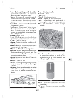 ○○○○○○○○○○○○○○○○○○○○○○○○○○○○○○○○○○○○○○○○○○○○○○○○○○○○○○○○○○○○○○○○○○○○○○○○○○○○○○○○○○○
P
Pé-cavo – Deformação freqüente do pé, mais fre-
qüentemente constitucional e em relação com
a hipertonia dos músculos da planta.
Pé chato – Deformação do pé caracterizada pelo
desaparecimento da concavidade plantar, o
desvio do calcanhar em valgus; hipotonia da
planta.
Pé-de-atleta – Tinea pedis ou infecção da pele
provocada por fungos.
Pé de imersão – Síndrome provocada, nos náu-
fragos, pela permanência das extremidades na
água; caracteriza-se por dores, um eritema
simples ou acompanhado de edema, de flicte-
nas e de equimoses.
Peçonha – Veneno, toxina.
Pectina – Glicídio que existe em abundância nas
plantas e que, ao cozimento, forma uma geléia.
Pectínio – Em forma de pente.
Pediatra – Médico especialista em doenças de
crianças.
Pediatria – Ramo da Medicina que cuida de pro-
blemas de saúde de crianças.
Pediculado – Dotado de um pé ou pedículo.
Pediculose – Piolhos. A parasitose mais comum
é causada pelo Pediculus capitis, que afeta
somente o couro cabeludo e provoca epide-
mias familiares e escolares.
Pedicure – Pessoa que tem, por profissão, cui-
dar dos pés.
Pedilúvio – Banho nos pés.
Pedofilia – Desvio de comportamento no qual
se observa atração sexual de adultos por
crianças.
Pedogamia – Processo de fecundação no qual as
células diferenciadas, que vão unir-se para pro-
duzir o novo ser, provêm de um mesmo indi-
víduo.
Pedra – Cálculo, concreção.
Pedúnculo – Haste.
Peito – Tórax.
Peitoral – Relacionado ao tórax.
Pelada – Alopecia em áreas circunscritas.
Pelagra – Doença cutânea associada à diarréia. É
causada pela carência de vitamina do grupoA.
Pele – Órgão mais externo e extenso do corpo
humano.
Pé
Pêlo – Estrutura filiforme que emerge da pele
dos mamíferos. No homem, ela podem ser par-
ticularmente densa no crânio, no rosto, nas
axilas e na região pubiana.
Pelóide – Termo proposto para designar lamas
terapêuticas.
Pelvímetro – Compasso para tomar as medidas
da pelve.
PÉ CAVO PELVÍMETRO
Pêlo
Pele
 