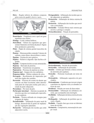 ○○○○○○○○○○○○○○○○○○○○○○○○○○○○○○○○○○○○○○○○○○○○○○○○○○○○○○○○○○○○○○○○○○○○○○○○○○○○○○○○○○○
Pelve – Região inferior do abdome composta
pelos ossos do quadril, cóccix e sacro.
Periapendicite – Inflamação dos tecidos que es-
tão adjacentes ao apêndice.
Periarterite – Inflamação da túnica externa da
artéria.
Periartrite – Inflamação dos tecidos que envol-
vem a articulação.
Pericárdio – Camada fibrosa mais externa que
envolve e protege o coração.
Pericardiocentese – Punção do pericárdio.Homem Mulher
Penetrância – Freqüência com a qual um gene
manifesta seus efeitos.
Pênfigo – Lesão cutânea bolhosa.
Penicillium – Gênero de cogumelos que apre-
sentam filamentos em forma de pincel.Alguns
deles produzem a penicilina.
Pênis – Órgão do sistema genital masculino da
cópula.
Pentose – Monossacarídeo contendo 5 átomos de
carbono, como ribose, desoxirribose e outros.
Pepsina – Enzima do suco gástrico.
Péptico – Relativo à digestão. Que facilita a di-
gestão.
Peptídio – Composto de dois ou mais aminoácidos.
Peptona – Derivado da proteína.
Peptonizar – Transformar em peptona.
Peptonúria – Presença de peptona na urina.
Pequeno mal – Ataques de crise epiléptica.
Pequenos lábios – Dobras cutâneas da vulva.
Percepção – Recebimento de impressões por
meio dos órgãos dos sentidos.
Percussão – Processo de exame do doente que
consiste em bater levemente sobre determi-
nada parte do corpo para avaliar, pelo som, o
estado da parte subjacente.
Percutâneo – Por meio da pele.
Perfuração intestinal – Abertura na parede do
intestino que deve ser tratada pelo especialis-
ta com urgência.
Perfusão – Técnica utilizada em cirurgias para
irrigação de órgãos.
Periadenoidite – Inflamação da parte nasal da
faringe, desenvolvida no ponto de implanta-
ção das vegetações adenóides.
Periaortite – Inflamação dos tecidos que estão
adjacentes à aorta.
Pericardiotomia – Incisão do pericárdio.
Pericardite – Inflamação do pericárdio.
Pericito – Células que formam a túnica externa
de arteríolas pré-capilares.
Pericolite – Peritonite localizada em torno do
colo.
Pericondrite – Inflamação supurativa do peri-
côndrio.
Pericondroma – Condroma que tem por origem
o periósteo ou, algumas vezes, as camadas cor-
ticais do osso.
Peridural – Situado em torno da dura-máter.
Periencefalite – Inflamação da substância cin-
zenta, que acompanha uma meningite.
Periflebite – Inflamação da túnica externa de uma
veia.
Perihepatite – Inflamação do peritônio que re-
veste o fígado.
Perilinfa – Líquido claro que existe no labirinto
ósseo do ouvido.
Perimetria – Campimetria; mensuração do cam-
po visual.
PELVE PERIMETRIA
Pelve
Pericardiocentese
Pericárdio
 