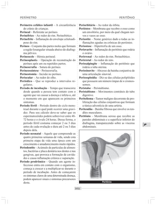 ○○○○○○○○○○○○○○○○○○○○○○○○○○○○○○○○○○○○○○○○○○○○○○○○○○○○○○○○○○○○○○○○○○○○○○○○○○○○○○○○○○○
P
Perímetro cefálico infantil – A circunferência
do crânio de crianças.
Perineal – Referente ao períneo.
Perinéfrico – Ao redor do rim. Perinefrético.
Perinefrite – Inflamação do envelope celuloadi-
poso do rim.
Períneo – Conjunto das partes moles que formam
a região losangular situada abaixo do diafrag-
ma pélvico.
Perineocele – Hérnia perineal.
Perineoplastia – Operação de reconstrução do
períneo após um ou repetidos partos.
Perineorrafia – Sutura do períneo.
Perineossíntese – Perineorrafia.
Perineotomia – Incisão no períneo.
Periocular – Ao redor do olho.
Periódico – Que se reproduz a intervalos re-
gulares.
Período de incubação – Tempo que transcorre
desde quando a pessoa tem contato com o
agente que vai causar a doença e infeta-o, até
o momento em que aparecem os primeiros
sintomas.
Período fértil – Período dentro do ciclo mens-
trual durante o qual pode ocorrer uma gravi-
dez. Para seu cálculo deve-se saber que os
espermatozóides podem sobreviver entre 48-
72 horas e o óvulo 24 horas. Dessa forma, o
período fértil costuma começar 2 ou 3 dias
antes de cada ovulação e dura até 2 ou 3 dias
depois dela.
Período neonatal – Aquele que compreende as
quatro primeiras semanas de vida, sendo esta
primeira etapa da vida uma época com um
crescimento e amadurecimento muito rápidos.
Periodontite –Acúmulo de partículas de alimen-
tos, bactérias e placa dentária nos dentes e nas
gengivas, que provoca a formação de cavida-
des e causa inflamação crônica e supuração.
Período prodrômico – Quando um agente in-
feccioso entra em contato com o organismo,
começa a crescer e a multiplicar-se durante o
período de incubação. Antes de começarem
os sintomas claros de uma determinada doença,
podem aparecer sinais e sintomas precursores
desta.
Periorbitário – Ao redor da órbita.
Periósteo – Membrana que recobre o osso como
um envoltório, por meio da qual chegam ner-
vos e vasos ao osso.
Periostite – Nome genérico dado a todas as in-
flamações agudas ou crônicas do periósteo.
Periostose – Hipertrofia de um osso.
Periovarite – Inflamação do peritônio que rodeia
o ovário.
Perirrenal – Ao redor do rim. Perinefrético.
Perirretal – Ao redor do reto.
Perissalpingite – Inflamação do peritônio que
rodeia a tuba uterina.
Perissinovite –Abcesso da bainha conjuntiva de
uma articulação sinovial.
Perissoploidia – Diz-se das células poliplóides
que possuem um número ímpar de n cromos-
somos.
Peristalse – Peristaltismo.
Peristaltismo – Movimentos contráteis do tubo
digestivo.
Peritelioma –Tumor maligno decorrente de pro-
liferação das células conjuntivas que formam
a túnica adventícia de uma artéria.
Peritendão – Bainha fibrosa que envolve os ten-
dões musculares.
Peritônio – Membrana serosa que recobre as
paredes abdominais e a superfície inferior do
diafragma, transparecendo sobre as vísceras
abdominais.
PERÍMETRO PERITÔNIO
Peritônio
¡
 