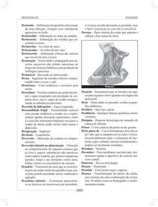 ○○○○○○○○○○○○○○○○○○○○○○○○○○○○○○○○○○○○○○○○○○○○○○○○○○○○○○○○○○○○○○○○○○○○○○○○○○○○○○○○○○○
Peritonite – Inflamação do peritônio decorrente
de uma infecção, irritação com substâncias
agressivas ou lesão.
Peritonsilite – Inflamação ao redor da amídala.
Periuretrite – Inflamação dos tecidos que cir-
cundam a uretra.
Periuterino – Ao redor do útero.
Perivascular – Ao redor de um vaso.
Periviscerite – Inflamação crônica das serosas
que envolvem uma víscera.
Permeação – Nome dado à propagação por en-
xertos sucessivos das células cancerosas ao
longo dos troncos linfáticos com produção de
linfangite cancerosa.
Permeável – Que pode ser atravessado.
Perna – Segmento do membro inferior compre-
endido entre a coxa e o pé.
Pernicioso – Com tendência a terminar pela
morte.
Peroxidase – Enzima oxidante que pode decom-
por a água oxigenada com produção de oxi-
gênio ativo, isto é, capaz de oxidar energica-
mente as substâncias próximas.
Peróxido de hidrogênio – Água oxigenada.
Personalidade frágil – Personalidade instável
com grande tendência a mudar ou a experi-
mentar rápidas alterações emocionais, como
é o caso dos transtornos bipolares nos quais o
estado de ânimo pode oscilar entre mania e
depressão.
Perspiração – Sudorese.
Pertussis – Coqueluche.
Perversão – Aberração de conduta ou compor-
tamento.
Perversão infantil na alimentação – Alteração
no comportamento de algumas crianças que
as leva a ingerir substâncias não nutritivas
como cabelo, madeira, giz, pintura raspada das
paredes, roupa e até elementos como areia,
folhas, insetos ou excrementos de animais.
Pesadelo – Transtorno do sono que se caracteri-
za por um sonho muito desagradável que cau-
sa uma grande ansiedade, temor, sudoração e
agitação.
Pesadelos infantis – Costumam apresentar-
se no decorrer de transtornos por ansiedade.
A criança acorda chorando ou gritando, mas
é fácil comunicar-se com ela e consolá-la.
Pescoço – Parte estreita do corpo que suporta a
cabeça e fica acima do tórax.
Pessário – Instrumento que se introduz na vagi-
na para segurar o útero quando esse órgão está
deslocado.
Peste – Nome dado, no passado, a todas as gran-
des epidemias.
Pestífero – Que traz a peste.
Pestilência – Qualquer doença epidêmica muito
virulenta.
Petéquia – Pequena hemorragia do tamanho da
cabeça de alfinete.
Pétreo – Com a dureza da pedra ou do granito.
Petri, placa de – Caixa formada por dois discos
de vidro que se adaptam um ao outro. Utiliza-
da principalmente para o isolamento de bac-
térias cujas colônias crescem isoladamente e
podem ser facilmente estudadas.
Petrolato – Vaselina.
Pia-máter – Fina membrana vascularizada, inti-
mamente ligada à superfície do sistema ner-
voso central.
Piartrose – Pus na articulação.
Picante – Penetrante.
Picnóide – Com forma larga e espessa.
Picnose – Transformação do núcleo da célula,
que consiste em uma condensação da croma-
tina. O núcleo torna-se homogêneo e unifor-
memente corado.
PERITONITE PICNOSE
Pescoço
 