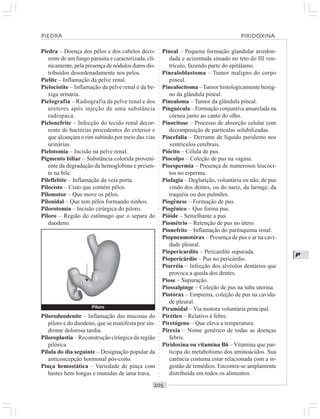 ○○○○○○○○○○○○○○○○○○○○○○○○○○○○○○○○○○○○○○○○○○○○○○○○○○○○○○○○○○○○○○○○○○○○○○○○○○○○○○○○○○○
P
Piedra – Doença dos pêlos e dos cabelos deco-
rente de um fungo parasita e caracterizada, cli-
nicamente, pela presença de nódulos duros dis-
tribuídos desordenadamente nos pelos.
Pielite – Inflamação da pelve renal.
Pielocistite – Inflamação da pelve renal e da be-
xiga urinária.
Pielografia – Radiografia da pelve renal e dos
ureteres após injeção de uma substância
radiopaca.
Pielonefrite – Infecção do tecido renal decor-
rente de bactérias procedentes do exterior e
que alcançam o rim subindo por meio das vias
urinárias.
Pielotomia – Incisão na pelve renal.
Pigmento biliar – Substância colorida proveni-
ente da degradação da hemoglobina e presen-
te na bile.
Pileflebite – Inflamação da veia porta.
Pilocisto – Cisto que contém pêlos.
Pilomotor – Que move os pêlos.
Pilonidal – Que tem pêlos formando ninhos.
Pilorotomia – Incisão cirúrgica do piloro.
Piloro – Região do estômago que o separa do
duodeno.
Pineal – Pequena formação glandular arredon-
dada e acizentada situado no teto do III ven-
trículo, fazendo parte do epitálamo.
Pinealoblastoma – Tumor maligno do corpo
pineal.
Pinealocitoma –Tumor histologicamente benig-
no da glândula pineal.
Pinealoma – Tumor da glândula pineal.
Pinguécula – Formação conjuntiva amarelada na
córnea junto ao canto do olho.
Pinocitose – Processo de absorção celular com
decomposição de partículas solubilizadas.
Piocefalia – Derrame de líquido purulento nos
ventrículos cerebrais.
Piócito – Célula de pus.
Piocolpo – Coleção de pus na vagina.
Pioespermia – Presença de numerosos leucóci-
tos no esperma.
Piofagia – Deglutição, voluntária ou não, de pus
vindo dos dentes, ou do nariz, da laringe, da
traquéia ou dos pulmões.
Piogênese – Formação de pus.
Piogênico – Que forma pus.
Pióide – Semelhante a pus.
Piométrio – Retenção de pus no útero.
Pionefrite – Inflamação do parênquima renal.
Piopneumotórax – Presença de pus e ar na cavi-
dade pleural.
Piopericardite – Pericardite supurada.
Piopericárdio – Pus no pericárdio.
Piorréia – Infecção dos alvéolos dentários que
provoca a queda dos dentes.
Piose – Supuração.
Piossalpinge – Coleção de pus na tuba uterina.
Piotórax – Empiema, coleção de pus na cavida-
de pleural.
Piramidal – Via motora voluntária principal.
Pirético – Relativo à febre.
Piretógeno – Que eleva a temperatura.
Pirexia – Nome genérico de todas as doenças
febris.
Piridoxina ou vitamina B6 – Vitamina que par-
ticipa do metabolismo dos aminoácidos. Sua
carência costuma estar relacionada com a in-
gestão de remédios. Encontra-se amplamente
distribuída em todos os alimentos.
Piloroduodenite – Inflamação das mucosas do
piloro e do duodeno, que se manifesta por sín-
drome dolorosa tardia.
Piloroplastia – Reconstrução cirúrgica da região
pilórica
Pílula do dia seguinte – Designação popular da
anticoncepção hormonal pós-coito.
Pinça hemostática – Variedade de pinça com
hastes bem longas e munidas de uma trava.
PIEDRA PIRIDOXINA
Piloro
¡
 