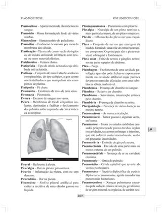 ○○○○○○○○○○○○○○○○○○○○○○○○○○○○○○○○○○○○○○○○○○○○○○○○○○○○○○○○○○○○○○○○○○○○○○○○○○○○○○○○○○○
P
Plasmocitose –Aparecimento de plasmócitos no
sangue.
Plasmódio – Massa formada pela fusão de várias
amebas.
Plasmodium – Hematozoário do paludismo.
Plasmólise – Fenômeno de osmose por meio da
membrana das células.
Plastinação –Técnica de conservação de órgãos
ou de tecidos utilizando infiltração com resi-
na ou outro material plástico.
Platelmintos – Vermes chatos.
Platicefalia – Tipo de crânio achatado cuja abó-
bada está achatada.
Platinose – Conjunto de manifestações cutâneas
e respiratórias, do tipo alérgico, e que ocorre
nos trabalhadores que manipulam sais com-
plexos de platina.
Platipodia – Pé chato.
Pleomastia – Existência de mais de dois seios.
Pleomazia – Pleomastia.
Pletora – Excesso de sangue nos vasos.
Pleura – Membranas de tecido conjuntivo iso-
lantes, destinadas a facilitar o deslizamento
dos pulmões sobre as paredes da caixa toráci-
ca ao respirar.
Pleuropneumonia – Pneumonia com pleurite.
Plexalgia – Neuralgia de um plexo nervoso e,
mais particularmente, de um plexo simpático.
Plexite – Inflamação do plexo nervoso raqui-
diano.
Plexo – Conjunto de nervos que emergem da
medula formando uma rede de entrecruzamen-
tos complexos. Os principais são o plexo cer-
vical, o braquial e lombosacro.
Plexo solar – Feixe de nervos e gânglios nervo-
sos na parte superior do abdome.
Plica – Prega.
Plumbagem – Enchimento de uma cavidade pa-
tológica que não pode fechar-se espontanea-
mente ou cavidade artificial cujas paredes
devem ser mantidas afastadas com uma subs-
tância sólida, inalterável.
Plumbemia – Presença de chumbo no sangue.
Plúmbico – Relativo ao chumbo.
Plumbismo – Saturnismo, intoxicação crônica
pelo chumbo.
Plumbúria – Presença de chumbo na urina.
Pluripatologia – Presença de várias doenças ao
mesmo tempo.
Pneumartrose – Ar numa articulação.
Pneumatocele –Tumor gasoso e, algumas vezes,
enfisema.
Pneumatose – Todos os estados mórbidos cau-
sados pela presença de gás nos tecidos, órgãos
ou cavidades, tais como estômago e intestino,
que não o devem conter normalmente, senão
em pequenas quantidades.
Pneumatúria – Emissão de gás pela uretra.
Pneumectomia – Excisão de uma parte mais ou
menos extensa de um pulmão.
Pneumoencéfalo – Presença de ar na cavidade
craniana.
Pneumocele – Hérnia do pulmão.
Pneumócito – Célula epitelial que reveste al-
véolos pulmonares.
Pneumococo – Bactéria diplocófica da espécie
Diplococcus pneumoniae, agente causador das
pneumonias bacterianas.
Pneumoconiose – Doenças pulmonares causa-
das pela inalação crônica de um pó, geralmente
de origem mineral ou orgânica, de caráter ocu-
Pleural – Referente à pleura.
Pleuralgia – Dor na pleura; pleurodinia.
Pleurite – Inflamação da pleura, com ou sem
derrame.
Pleurodinia – Dor na pleura.
Pleurodese – Sínfise pleural artificial para
evitar a recidiva de uma efusão gasosa ou
líquida.
PLASMOCITOSE PNEUMOCONIOSE
Pleura
¡
Traquéia
 