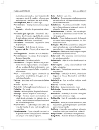 ○○○○○○○○○○○○○○○○○○○○○○○○○○○○○○○○○○○○○○○○○○○○○○○○○○○○○○○○○○○○○○○○○○○○○○○○○○○○○○○○○○○
pacional ou ambiental.As mais freqüentes são
a antracose, por pó de carvão; a asbestose, por
pó de asbesto; e a silicose, por pó de silício.
Pneumogástrico, nervo – Nervo vago.
Pneumomicose – Doença pulmonar causada por
fungos.
Pneumonia – Infecção do parênquima pulmo-
nar.
Pneumonia por aspiração – Transtorno infla-
matório dos brônquios e pulmões decorrente
da aspiração do conteúdo ácido do estômago.
Pneumônico – Referente à pneumonia.
Pneumonite – Pneumopatia congênita do feto e
do prematuro.
Pneumopatia – Toda doença do pulmão.
Pneumopericárdio – Presença de ar no pericár-
dio.
Pneumoperitônio – Presença de ar no peritônio.
Pneumotímpano – Existência de ar comprimi-
do na orelha média.
Pneumotomia – Incisão no pulmão.
Pneumotórax – Colapso e perda da função pul-
monar por uma fuga de ar para a cavidade pleu-
ral, que leva à perda da pressão negativa com
a qual mantém sempre inflados os pulmões,
achatando-os.
Poção – Medicamento líquido constituído de
água, xarope e substância ativa, para ser to-
mado às colheradas.
Podagra – Manifestação da gota nas articulações
do pé.
Podálico – Relativo ao pé.
Podartrite – Inflamação nas articulações do pé.
Podialgia – Dor no pé.
Podócito – Célula epitelial do glomérulo renal.
Podologia – Estudo do pé e de suas doenças.
Podólogo – Auxiliar médico especializado no
estudo do pé patológico por métodos não-in-
vasivos e que trata as anomalias constatadas
por métodos ortopedistas.
Poiquilocitose – Deformação em forma de
pêra, de vírgula, de uma parte dos glóbulos
vermelhos.
Poiquilodermia – Doença da pele caracteriza-
da por um eritema telangiectásico formando
um retículo com malhas capilares.
Polar – Relativo a um pólo.
Polaciúria – Transtorno da micção que consiste
na realização de micções muito freqüentes e
de escassa quantidade.
Poliadenoma – Adenomas constituídos pela hi-
pertrofia simultânea de um grande número de
glândulas da mesma natureza.
Poliadenomatose – Doença caracterizada pela
existência de adenomas desenvolvidos em
várias glândulas.
Polialelia – Nome dado a uma série de fases di-
versas de um mesmo gene mutante, em dife-
rentes indivíduos.
Polialgias – Manifestações dolorosas articulares
e para-articulares que ocorrem freqüentemente
na mulher por ocasião da menopausa.
Poliangeíte – Doença caracterizada por compro-
metimentos vasculares difusos.
Poliarterial – Que apresenta comprometimen-
tos arteriais múltiplos.
Poliarticular – Que se refere às várias articu-
lações.
Poliartropatia – Doença caracterizada por múl-
tiplas artropatias.
Poliartrose – Variedade de reumatismo crônico
degenerativo.
Poliaterapia – Utilização de polias, cordas e con-
trapesos a fim de desenvolver a atividade
muscular.
Policinética – Que se refere a vários movi-
mentos.
Policiese – Gravidez múltipla.
Policístico – Que contém muitos cistos.
Policitemia – Aumento do número de glóbulos
vermelhos.
Policoncrite – Inflamação do tecido cartilagino-
so em vários pontos do corpo.
Polidactilia – Mais de cinco dedos em uma mão
ou pé.
Polidipsia – Sensação de sede aumentada pato-
logicamente, que obriga a ingerir quantidades
excessivas de líquido.
Polifagia – Ingestão aumentada de alimentos
quando se carece da sensação de saciedade.
Poliglandular – Referente a várias glândulas.
Poliglobulia – Aumento do número de hemácias.
PNEUMOGÁSTRICO POLIGLOBULIA
 