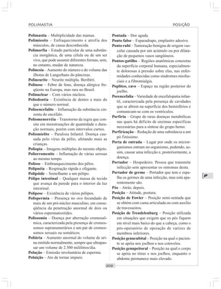 ○○○○○○○○○○○○○○○○○○○○○○○○○○○○○○○○○○○○○○○○○○○○○○○○○○○○○○○○○○○○○○○○○○○○○○○○○○○○○○○○○○○
P
Polimastia – Multiplicidade das mamas.
Polimiosite – Enfraquecimento e atrofia dos
músculos, de causa desconhecida.
Polimorfia – Estado particular de uma substân-
cia inorgânica, de uma célula ou de um ser
vivo, que pode assumir diferentes formas, sem,
no entanto, mudar de natureza.
Polinesia –Aumento do número e do volume das
ilhotas de Langerhans do pâncreas.
Polineurite – Neurite múltipla. Beribéri.
Polinose – Febre de feno, doença alérgica fre-
qüente na Europa, mas rara no Brasil.
Polinuclear – Com vários núcleos.
Poliodontia – Existência de dentes a mais do
que o número normal.
Polioencefalite – Inflamação da substância cin-
zenta do encéfalo.
Poliomenorréia – Transtorno da regra que con-
site em menstruações de quantidade e dura-
ção normais, porém com intervalos curtos.
Poliomielite – Paralisia Infantil. Doença cau-
sada pelo vírus da pólio, afetando mais as
crianças.
Poliopia – Imagens múltiplas do mesmo objeto.
Poliorromenite – Inflamação de várias serosas
ao mesmo tempo.
Poliose – Embranquecimento dos pêlos.
Polipnéia – Respiração rápida e ofegante.
Polipóide – Semelhante a um pólipo.
Pólipo intestinal – Qualquer massa de tecido
que avança da parede para o interior da luz
intestinal.
Polipose – Existência de vários pólipos.
Polispermia – Presença no ovo fecundado de
mais de um pró-núcleo masculino, em conse-
qüência da penetração anormal de dois ou
vários espermatozóides.
Polissomia – Doença por aberração cromossô-
mica, caracterizada pela presença de cromos-
somos supranumerários e um par de cromos-
somos sexuais ou somáticos.
Poliúria – Aumento anormal do volume de uri-
na emitido normalmente, sempre que ultrapas-
sar um volume de 2.500 mililitros/dia.
Polução – Emissão involuntária de esperma.
Poluição – Ato de tornar impuro.
Pontada – Dor aguda.
Ponto falso – Esparadrapo, emplastro adesivo.
Ponto rubi –Tumoração benigna de origem vas-
cular causada por um acúmulo ou por dilata-
ção de pequenos vasos sangüíneos.
Pontos-gatilho – Regiões anatômicas concretas
da superfície corporal humana, especialmen-
te dolorosas à pressão sobre elas, nas enfer-
midades conhecidas como síndromes miofas-
ciais e a fibromialgia.
Poplíteo, cavo – Espaço na região posterior do
joelho.
Porencefalia –Variedade de encefalopatia infan-
til, caracterizada pela presença de cavidades
que se abrem na superfície dos hemisférios e
comunicam-se com os ventrículos.
Porfiria – Grupo de raras doenças metabólicas
nas quais há déficits de enzimas específicas
necessárias para a síntese do grupo hemo.
Porfirização – Redução de uma substância a um
pó finíssimo.
Porta de entrada – Lugar por onde os micror-
ganismos entram no organismo, podendo, as-
sim, causar uma infecção e, posteriormente, a
doença.
Portador – Hospedeiro. Pessoa que transmite
infecção sem apresentar os sintomas desta.
Portador de germe – Portador que tem e espa-
lha os germes de uma infecção, mas está apa-
rentemente são.
Pós – Atrás; depois.
Posição – Atitude, postura.
Posição de Fowler – Posição semi-sentada que
se obtém com cama articulada ou com auxílio
de travesseiros.
Posição de Trendelenburg – Posição utilizada
em situações que exigem que os pés fiquem
em nível mais baixo do que a cabeça, como o
pós-operatório de operação de varizes de
membros inferiores.
Posição genucubital – Posição na qual o pacien-
te se apóia nos joelhos e nos cotovelos.
Posição genupeitoral – Posição na qual o corpo
se apóia no tórax e nos joelhos, enquanto o
abdome permanece mais elevado.
POLIMASTIA POSIÇÃO
 