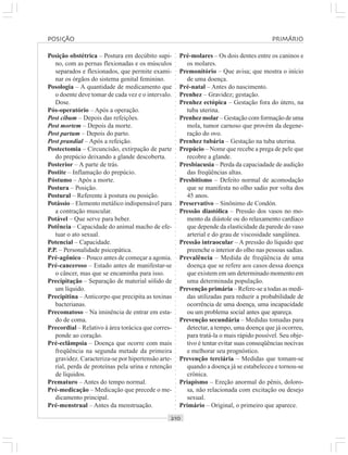 ○○○○○○○○○○○○○○○○○○○○○○○○○○○○○○○○○○○○○○○○○○○○○○○○○○○○○○○○○○○○○○○○○○○○○○○○○○○○○○○○○○○
Posição obstétrica – Postura em decúbito supi-
no, com as pernas flexionadas e os músculos
separados e flexionados, que permite exami-
nar os órgãos do sistema genital feminino.
Posologia – A quantidade de medicamento que
o doente deve tomar de cada vez e o intervalo.
Dose.
Pós-operatório – Após a operação.
Post cibum – Depois das refeições.
Post mortem – Depois da morte.
Post partum – Depois do parto.
Post prandial – Após a refeição.
Postectomia – Circuncisão, extirpação de parte
do prepúcio deixando a glande descoberta.
Posterior – A parte de trás.
Postite – Inflamação do prepúcio.
Póstumo – Após a morte.
Postura – Posição.
Postural – Referente à postura ou posição.
Potássio – Elemento metálico indispensável para
a contração muscular.
Potável – Que serve para beber.
Potência – Capacidade do animal macho de efe-
tuar o ato sexual.
Potencial – Capacidade.
P.P. – Personalidade psicopática.
Pré-agônico – Pouco antes de começar a agonia.
Pré-canceroso – Estado antes de manifestar-se
o câncer, mas que se encaminha para isso.
Precipitação – Separação de material sólido de
um líquido.
Precipitina – Anticorpo que precipita as toxinas
bacterianas.
Precomatoso – Na iminência de entrar em esta-
do de coma.
Precordial – Relativo à área torácica que corres-
ponde ao coração.
Pré-eclâmpsia – Doença que ocorre com mais
freqüência na segunda metade da primeira
gravidez. Caracteriza-se por hipertensão arte-
rial, perda de proteínas pela urina e retenção
de líquidos.
Prematuro – Antes do tempo normal.
Pré-medicação – Medicação que precede o me-
dicamento principal.
Pré-menstrual – Antes da menstruação.
Pré-molares – Os dois dentes entre os caninos e
os molares.
Premonitório – Que avisa; que mostra o início
de uma doença.
Pré-natal – Antes do nascimento.
Prenhez – Gravidez; gestação.
Prenhez ectópica – Gestação fora do útero, na
tuba uterina.
Prenhez molar – Gestação com formação de uma
mola, tumor carnoso que provém da degene-
ração do ovo.
Prenhez tubária – Gestação na tuba uterina.
Prepúcio – Nome que recebe a prega de pele que
recobre a glande.
Presbiacusia – Perda da capaciadade de audição
das freqüências altas.
Presbitismo – Defeito normal de acomodação
que se manifesta no olho sadio por volta dos
45 anos.
Preservativo – Sinônimo de Condón.
Pressão diastólica – Pressão dos vasos no mo-
mento da diástole ou do relaxamento cardíaco
que depende da elasticidade da parede do vaso
arterial e do grau de viscosidade sangüínea.
Pressão intraocular – A pressão do líquido que
preenche o interior do olho nas pessoas sadias.
Prevalência – Medida de freqüência de uma
doença que se refere aos casos dessa doença
que existem em um determinado momento em
uma determinada população.
Prevenção primária – Refere-se a todas as medi-
das utilizadas para reduzir a probabilidade de
ocorrência de uma doença, uma incapacidade
ou um problema social antes que apareça.
Prevenção secundária – Medidas tomadas para
detectar, a tempo, uma doença que já ocorreu,
para tratá-la o mais rápido possível. Seu obje-
tivo é tentar evitar suas conseqüências nocivas
e melhorar seu prognóstico.
Prevenção terciária – Medidas que tomam-se
quando a doença já se estabeleceu e tornou-se
crônica.
Priapismo – Ereção anormal do pênis, doloro-
sa, não relacionada com excitação ou desejo
sexual.
Primário – Original, o primeiro que aparece.
POSIÇÃO PRIMÁRIO
 