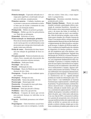 ○○○○○○○○○○○○○○○○○○○○○○○○○○○○○○○○○○○○○○○○○○○○○○○○○○○○○○○○○○○○○○○○○○○○○○○○○○○○○○○○○○○
P
Primeira intenção – Expressão utilizada em ci-
rurgia para significar a cicatrização sem ger-
mes, sem infecção, assepticamente.
Primeiros socorros – Cuidados imediatos que
se prestam a uma pessoa acidentada ou doen-
te antes que ela receba o tratamento de uma
pessoa com formação médica.
Primigrávida – Mulher em primeira gestação.
Primípara – Mulher que dá à luz pela primeira
vez. Pode não ser primigesta.
Primordial – Referente ao início.
Primovacinação ou imunização primária –
Dose de um mesmo produto biológico em for-
ma de vacina que deve ser administrada a uma
pessoa para que consiga uma imunização ade-
quada contra uma infecção.
Prisão de ventre – Diminuição do ritmo intesti-
nal com redução da quantidade de fezes ex-
pulsas.
Privação sensorial – Perda involuntária da cons-
ciência física causada pela desconexão dos
estímulos sensoriais externos normais.
Procidência – Saída para frente.
Proctalgia – Dor no reto.
Proctite – Inflamação do reto.
Proctologia – Ramo da Medicina que estuda as
doenças do reto e ânus.
Proctopexia – Fixação do reto mediante opera-
ção cirúrgica.
Proctoptose – Prolapso do reto.
Proctorrafia – Sutura das paredes do reto.
Proctorragia – Hemorragia retal.
Proctorréia – Evacuação de muco pelo ânus.
Proctotomia – Incisão do reto.
Pródromo – Sinal que precede a doença.
Profilático – Que evita; que previne.
Profilaxia – Conjunto de meios que servem
para prevenir doenças no indivíduo ou na
sociedade.
Progeria – Senilidade prematura com infanti-
lismo.
Progestágenos – Outro hormônio sexual femi-
nino que, junto com os estrógenos, é produ-
zido nos ovários. Entre eles, o mais impor-
tante é a progesterona.
Progesterona – Hormônio esteróide, feminino,
produzido pelo ovário.
Projeto Genoma Humano – Ocorre em escala
mundial, incluindo a participação efetiva e pre-
miada de cientistas brasileiros. Anexados ao
PGHexistemváriosoutrosprojetosdegenomas
como o da mosca das frutas, já concluído. O
Brasil tem dado cada vez mais a sua contribui-
ção.Além de iniciativas isoladas, como os dife-
rentes genes clonados, há o Projeto Genoma do
Câncer. Esse projeto utiliza o mesmo método de
seqüenciamentodesenvolvidoemSãoPaulopara
oseqüenciamentodaXillelafastidiosa,umapra-
ga de lavouras. O objetivo do PGH na saúde en-
volve a melhoria da simplificação dos métodos
de diagnóstico de doenças genéticas, otimiza-
ção das terapêuticas para essas doenças e pre-
venção de doenças multifatoriais. Segundo uma
Declaração da UNESCO, o Genoma Humano é
propriedadeinalienáveldetodapessoae,porsua
vez, um componente fundamental de toda a hu-
manidade. O genoma é o conjunto completo de
genesdeumaespécie;decorrentedoseuseqüen-
ciamento já está em andamento a descoberta de
novos medicamentos e terapias, algumas utili-
zando conhecimentos da Genética. O Brasil, na
suacolaboraçãocomaspesquisasinternacionais,
já seqüenciou duas bactérias – Xillela fastidiosa
e a Xanthomonas citri. É o segundo principal
produtor do mundo de informações para o Ge-
noma Câncer e vem trabalhando no Genoma
Estrutural para seqüenciamento e identificação
deproteínas.Nogenomahumano,cientistasbra-
sileiros desenvolveram a chamada tecnologia
Orestes, utilizada no mundo inteiro, que acele-
rou a conclusão do seqüenciamento. Um dos re-
sultados da pesquisa é uma placa contendo mi-
lhares de genes, que é única para cada pessoa.
Com esse chip de DNA, será possível confron-
tar o genoma de um paciente com o de uma do-
ençaquetambémjátenhasidoseqüenciada;uma
tabela vai definir se a pessoa tem ou não pro-
pensão a contrair a doença, terapia que os cien-
tistas consideram já madura para entrar na roti-
PROJETOPRIMEIRA
 
