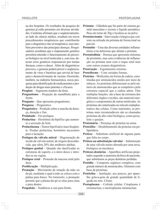 ○○○○○○○○○○○○○○○○○○○○○○○○○○○○○○○○○○○○○○○○○○○○○○○○○○○○○○○○○○○○○○○○○○○○○○○○○○○○○○○○○○○
na dos hospitais. Os resultados da pesquisa do
genoma já estão presentes em diversas ativida-
des. Cientistas afirmam que o seqüenciamento,
ao lado da ciência médica, resultará em novos
procedimentos terapêuticos que contribuirão
para o diagnóstico não só terapêutico, mas tam-
bém preventivo das principais doenças. Pesqui-
sadores acreditam que o mapeamento genético
permitirá entender o funcionamento do proces-
so biológico no nível molecular e, com isso, de-
tectar erros genéticos responsáveis por muitas
doenças, como o câncer. Além de diagnósticos
precoces, o genoma poderá prover o seqüencia-
mento de vírus e bactérias que servirá de base
para o desenvolvimento de vacinas. Ocorrerão,
também, na indústria farmacêutica, novas pes-
quisasparaidentificaçãodemedicamentosepro-
dução de drogas mais potentes e eficazes.
Proglote – Segmento maduro da tênia.
Prognatismo – Projeção da mandíbula para a
frente.
Prognato – Que apresenta prognatismo.
Prognose – Prognóstico.
Prognóstico – Predição sobre a marcha da doen-
ça, duração e fim.
Prolabado – Em prolapso.
Prolactina – Hormônio da hipófise que aumen-
ta a secreção de leite.
Prolactinoma –Tumor hipofisário mais freqüen-
te. Produz prolactina, hormônio necessário
para a lactação.
Prolapso da válvula mitral – Degeneração do
tecido da válvula mitral, de origem desconhe-
cida, que afeta 20% das mulheres adultas.
Prolapso genital – Quando são danificadas as
estruturas de suporte, e o útero desce e intro-
duz-se na vagina.
Prolapso retal – Protusão da mucosa retal pelo
ânus.
Proliferação – Multiplicação.
Pronação – Movimento de rotação da mão ou
do pé, mediante o qual a mão se coloca com a
palma para baixo. No tornozelo, a pronação
permite que a planta-do-pé se situe para cima
e para dentro.
Propulsão – Tendência a cair para frente.
Próstata – Glândula que faz parte do sistema ge-
nital masculino e secreta o líquido prostático.
Pesa em torno de 20g e localiza-se na pelve.
Prostatectomia – Intervenção cirúrgica que con-
siste na retirada da próstata de forma total ou
parcial.
Prostatite – Uma das diversas entidades inflama-
tórias e/ou dolorosas que afetam a próstata.
Prostatodinia – Doença que apresenta sintomas
de prostatite, mas sem evidências de inflama-
ção na próstata nem com o toque retal nem
com outros exames diagnósticos.
Prostração – Esgotamento extremo.
Proteiforme – Com variadas formas.
Proteína – Moléculas em forma de cadeia, cons-
tituídas por aminoácidos unidos por meio de
enlaces. As proteínas diferenciam-se pelo nú-
mero de aminoácidos que as compõem e pela
estrutura espacial que a cadeia adota. Têm
múltiplas funções: são a base da estrutura dos
diferentes órgãos e tecidos, são material ener-
gético e componentes de outras moléculas.As
proteínas são sintetizadas no retículo endoplas-
mático das células. Como nutrientes, as pro-
teínas mais recomendáveis são as chamadas
proteínas de alto valor biológico, como peixe,
leite e queijos.
Proteinúria – Presença de proteína na urina.
Proteólise – Desdobramento da proteína em po-
lipetídeos.
Prótese – Substituto artificial de alguma parte
que falta no corpo.
Prótese ou substituição valvular – Substituição
de uma válvula muito alterada por uma nova,
biológica ou mecânica.
Próteses dentárias – Aparelhos artificiais proje-
tados segundo a anatomia da boca do paciente,
que substituem as peças dentárias perdidas.
Protídio – Composto orgânico complexo, com
grande número de aminoácidos.Alimento com
base de proteínas.
Protóclise – Instilação, aos poucos, por apare-
lho gota-a-gota de grande quantidade de lí-
quido no reto. Clister.
Protoplasma – Colóide celular. Citoplasma é
extranuclear, e nucleoplasma intranuclear.
PROGLOTE PROTOPLASMA
 