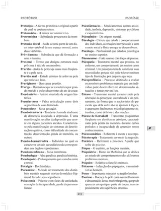 ○○○○○○○○○○○○○○○○○○○○○○○○○○○○○○○○○○○○○○○○○○○○○○○○○○○○○○○○○○○○○○○○○○○○○○○○○○○○○○○○○○○
P
Protótipo – A forma primitiva e original a partir
da qual se copiam outras.
Protozoário – O menor ser animal vivo.
Protrombina – Substância precursora da trom-
bina.
Protusão discal – Saída de uma parte de um dis-
co intervertebral de seu espaço normal, entre
duas vértebras.
Pró-vitamina – Substância que dá formação a
uma vitamina.
Proximal – Termo que designa estrutura mais
próxima à raiz de um membro.
Prurido –Ardor da pele cuja causa mais freqüen-
te é a pele seca.
Prurido anal – Estado crônico de ardor na pele
que rodeia o ânus.
Pruriginoso – Que causa prurido.
Prurigo – Dermatose que se caracteriza por gran-
de prurido e lesões decorrentes do ato de coçar.
Pseudartrite – Artrite simulada de origem his-
térica.
Pseudartrose – Falsa articulação entre dois
segmentos de osso fraturado.
Pseudociese – Falsa gestação.
Pseudodemência – Também chamada síndrome
de demência associada à depressão. É uma
manifestação peculiar da depressão que ocor-
re em alguns pacientes anciãos. Caracteriza-
se pela manifestação de sintomas de deterio-
ração cognitiva, como dificuldade de concen-
tração, desorientação, perda de memória, ou
outros.
Pseudo-hermafrodita – Indivíduo no qual os
caracteres sexuais secundários não correspon-
dem aos órgãos reprodutores.
Pseudomembrana – Falsa membrana.
Pseudoplegia – Falsa paralisia, paralisia histérica.
Pseudópode – Prolongamento que a ameba emite
e retrai.
Psicalgia – Dor histérica.
Psicanálise – Método de tratamento dos distúr-
bios mentais segundo teorias do médico Sig-
mund Freud e seus seguidores.
Psicastenia – Psicose com fases de ansiedade,
sensação de incapacidade, perda da persona-
lidade.
Psicofármacos – Medicamentos contra ansie-
dade, insônia, depressão, sintomas psicóticos
e esquizofrenia.
Psicogênico – De origem mental.
Psicologia – Ciência que estuda o comportamento
dos indivíduos, as relações interpessoais e com
o meio social e físico em que se desenvolvem.
Psicólogo – Profissional que estudou psicologia
no ensino superior.
Psiconeurose – Forte neurose com traços de psicose.
Psicopatia – Transtorno mental que provoca, no
enfermo, um comportamento em muitos casos
criminal. Um psicopata tem de satisfazer suas
necessidades porque não pode tolerar nenhum
tipo de frustração, por pequena que seja.
Psicoprofilaxia – Processo destinado a avaliar
os possíveis problemas mentais que um indi-
víduo pode desenvolver em determinadas si-
tuações e tentar preveni-los.
Psicose – Transtorno mental caracterizado pela
alteração da percepção da realidade e do pen-
samento, de forma que os raciocínios do pa-
ciente que dela sofre não se ajustam à lógica,
e aparecem fenômenos psicologicamente es-
tranhos, como delírios e alucinações.
Psicose de Korsakoff – Transtorno psiquiátrico
freqüente em alcoólatras crônicos, caracteri-
zado pela perda da memória durante certos
períodos e incapacidade de aprender novos
conhecimentos.
Psicossomático – Referente à mente e ao corpo.
Psicoterapia – Tratamento por meio da sugestão.
Psicótico – Referente a psicoses. Aquele que
sofre de psicose.
Psique – O espírito, as funções mentais.
Psiquiatria – Ramo da Medicina que se dedica
ao estudo do comportamento e dos diferentes
problemas mentais..
Psíquico – Relativo a funções mentais.
Psitacose – Infecção dos papagaios, transmissí-
vel ao homem.
Psoas – Importante músculo na região lombar.
Psoríase – Doença da pele com avermelhamento
e descamação desta, muito freqüente, que pode
aparecer em qualquer parte do corpo, mas es-
pecialmente em superfícies extensas.
PROTÓTIPO PSORÍASE
 