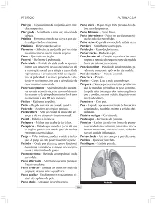 ○○○○○○○○○○○○○○○○○○○○○○○○○○○○○○○○○○○○○○○○○○○○○○○○○○○○○○○○○○○○○○○○○○○○○○○○○○○○○○○○○○○
Pterígio – Espessamento da conjuntiva com mar-
cha progressiva.
Pterigóide – Semelhante a uma asa; músculo da
cabeça.
Ptialina – Fermento contido na saliva e que aju-
da a digestão dos alimentos.
Ptialismo – Hipersecreção salivar.
Ptomaína – Substância produzida por bactérias
no animal morto ou em matéria vegetal.
Ptose – Queda de um órgão.
Puberal – Referente à puberdade.
Puberdade – Período da vida desde o apareci-
mento dos caracteres sexuais secundários até
a maturação sexual para atingir a capacidade
reprodutora e o crescimento total do organis-
mo. A puberdade é o único período da vida,
desde o nascimento, em que a velocidade de
crescimento é aumentada.
Puberdade precoce –Aparecimento dos caracte-
res sexuais secundários, com desenvolvimento
dasmamasoudopêlopubiano,antesdos8anos
nas meninas; e dos 10, nos meninos.
Púbico – Referente ao púbis.
Púbis – Região anterior do osso do quadril.
Pudendo – Relativo aos órgãos genitais.
Puericultura – Arte de cuidar da saúde das cri-
anças e de seu desenvolvimento normal.
Pueril – Relativo à infância.
Puérpera – Mulher que acaba de dar à luz.
Puerpério – Período que sucede o parto até que
os órgãos genitais e o estado geral da mulher
retornem à normalidade.
Pulga – Pulex irritans, produz prurido e infec-
ção. A pulga do rato pode transmitir a peste.
Pulmão – Órgão par elástico; centro funcional
do sistema respiratório, visto que neles se pro-
cessa o intercâmbio de gases.
Pulmonectomia – Retirada de um pulmão ou de
parte dele.
Pulso alternante –Alternância de uma pulsação
fraca e uma forte.
Pulso arterial – Tomada do pulso por meio da
palpação de uma artéria periférica.
Pulso capilar – Enchimento e esvaziamento vi-
sível de capilares da pele.
Pulso cheio – Sensação de artéria cheia.
Pulso duro – O que exige forte pressão dos de-
dos para desaparecer.
Pulso filiforme – Pulso fraco.
Pulso intermitente – Pulso em que algumas pul-
sações não são percebidas.
Pulso vazio – O que dá a sensação de artéria vazia.
Pultáceo – Semelhante a uma papa.
Pululação – Reprodução intensa.
Pulverização – Redução a pó.
Punção esternal – Punção aspiradora do ester-
no para a retirada de pequena parte da medula
óssea do esterno para exame.
Punção lombar – Punção do canal medular, ge-
ralmente num ponto após o fim da medula.
Punção medular – Punção esternal.
Punctura – Punção.
Punho – Carpo. Liga a mão ao antebraço.
Púrpura – Doença que se caracteriza pela forma-
ção de manchas vermelhas na pele, constituí-
das pela saída do sangue dos vasos sangüíneos
que o contêm, para os tecidos, tingindo-os no
nível subcutâneo.
Purulento – Com pus.
Pus – Líquido espesso constituído de leucócitos
degenerados, bactérias mortas e células des-
camadas.
Pústula maligna – Carbúnculo.
Pustulação – Formação de pústulas.
Pústulas – Lesões da pele em forma de peque-
nas cavidades inicialmente purulentas, de cor
branco-amarelenta, tensas ou lassas, rodeadas
por um anel de inflamação.
Putrescência – Ato de começar a putrefazer-se.
Pútrido – Que está putrefato.
Putrilagem – Matéria pútrida.
Pulmão
PTERÍGIO PUTRILAGEM
 