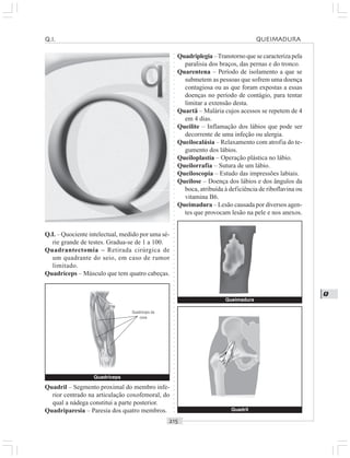 ○○○○○○○○○○○○○○○○○○○○○○○○○○○○○○○○○○○○○○○○○○○○○○○○○○○○○○○○○○○○○○○○○○○○○○○○○○○○○○○○○○○
Q
Q.I. – Quociente intelectual, medido por uma sé-
rie grande de testes. Gradua-se de 1 a 100.
Quadrantectomia – Retirada cirúrgica de
um quadrante do seio, em caso de rumor
limitado.
Quadríceps – Músculo que tem quatro cabeças.
Quadriplegia –Transtorno que se caracterizapela
paralisia dos braços, das pernas e do tronco.
Quarentena – Período de isolamento a que se
submetem as pessoas que sofrem uma doença
contagiosa ou as que foram expostas a essas
doenças no período de contágio, para tentar
limitar a extensão desta.
Quartã – Malária cujos acessos se repetem de 4
em 4 dias.
Queilite – Inflamação dos lábios que pode ser
decorrente de uma infeção ou alergia.
Queilocalásia – Relaxamento com atrofia do te-
gumento dos lábios.
Queiloplastia – Operação plástica no lábio.
Queilorrafia – Sutura de um lábio.
Queiloscopia – Estudo das impressões labiais.
Queilose – Doença dos lábios e dos ângulos da
boca, atribuída à deficiência de riboflavina ou
vitamina B6.
Queimadura – Lesão causada por diversos agen-
tes que provocam lesão na pele e nos anexos.
Quadril – Segmento proximal do membro infe-
rior centrado na articulação coxofemoral, do
qual a nádega constitui a parte posterior.
Quadriparesia – Paresia dos quatro membros. Quadril
Q I QUEIMADURA
Quadríceps
Quadríceps da
coxa
Queimadura
 