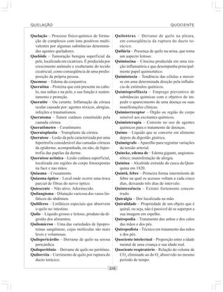 ○○○○○○○○○○○○○○○○○○○○○○○○○○○○○○○○○○○○○○○○○○○○○○○○○○○○○○○○○○○○○○○○○○○○○○○○○○○○○○○○○○○
Quelação – Processo físico-químico de forma-
ção de complexos com íons positivos multi-
valentes por algumas substâncias denomina-
das agentes queladores.
Quelóide – Tumoração benigna superficial da
pele, localizada em cicatrizes. É produzida por
crescimento anômalo e exuberante do tecido
cicatricial, como conseqüência de uma predis-
posição da própria pessoa.
Quemose – Edema da conjuntiva.
Queratina – Proteína que está presente no cabe-
lo, nas unhas e na pele, e sua função é susten-
tamento e proteção.
Queratite – Ou ceratite. Inflamação da córnea
ocular causada por: agentes tóxicos, alergias,
infeções e traumatismos.
Queratoma – Tumor cutâneo constituído pela
camada córnea.
Queratômetro – Ceratômetro.
Queratoplastia – Transplante da córnea.
Queratose – Lesão da pele caracterizada por uma
hipertrofia considerável das camadas córneas
da epiderme, acompanhada, ou não, de hiper-
trofia das papilas da derme.
Queratose actínica – Lesão cutânea superficial,
localizada em regiões do corpo fotoexpostas
na face e nas mãos.
Quiasma – Cruzamento.
Quiasma óptico – Local onde ocorre uma troca
parcial de fibras do nervo óptico.
Quiescente – Não ativo. Adormecido.
Quilangioma – Dilatação varicosa dos vasos lin-
fáticos do abdômen.
Quilíferos – Linfáticos especiais que absorvem
o quilo no intestino.
Quilo – Líquido grosso e leitoso, produto da di-
gestão dos alimentos.
Quilomícron – Uma das variedades de lipopro-
teínas sangüíneas, cujas moléculas são mais
leves e volumosas.
Quilopericárdio – Derrame de quilo na serosa
pericárdica.
Quiloperitônio – Derrame de quilo no peritônio.
Quilorréia – Corrimento de quilo por ruptura do
ducto torácico.
Quilotórax – Derrame de quilo na pleura,
em conseqüência da ruptura do ducto to-
rácico.
Quilúria – Presença de quilo na urina, que toma
um aspecto leitoso.
Quimiocina – Citocina produzida em uma rea-
ção inflamatória e que desempenha principal-
mente papel quimiotático.
Quimiotaxia – Tendência das células a mover-
se em uma determinada direção pela influên-
cia de estímulos químicos.
Quimioprofilaxia – Emprego preventivo de
substâncias químicas com o objetivo de im-
pedir o aparecimento de uma doença ou suas
manifestações clínicas.
Quimiorreceptor – Órgão ou região do corpo
sensível aos excitantes químicos.
Quimioterapia – Consiste no uso de agentes
químicos para o tratamento de doenças.
Quimo – Líquido que se converte em alimento
depois da digestão gástrica.
Quimógrafo –Aparelho para registrar variações
da tensão arterial.
Quincke, edema de – Edema gigante, angioneu-
rótico; manisfestação de alergia.
Quinina – Alcalóide extraído da casca da Quin-
quina em 1820.
Quintã, febre – Primeira forma intermitente de
febre na qual os acessos voltam a cada cinco
dias, deixando três dias de intervalo.
Quintessência – Extrato fortemente concen-
trado.
Quiralgia – Dor localizada na mão.
Quiralidade – Propriedade de um objeto que é
quiral, ou seja, não é passível de se superpor a
sua imagem em espelho.
Quiropodia – Tratamento das unhas e dos calos
das mãos e dos pés.
Quiropodista –Técnico em tratamento das mãos
e dos pés.
Quociente intelectual – Proporção entre a idade
mental de uma criança e sua idade real.
Quociente respiratório – Relação do volume de
CO2
eliminado ao do O2
absorvido no mesmo
período de tempo.
QUELAÇÃO QUOCIENTE
 