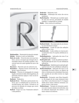 ○○○○○○○○○○○○○○○○○○○○○○○○○○○○○○○○○○○○○○○○○○○○○○○○○○○○○○○○○○○○○○○○○○○○○○○○○○○○○○○○○○○
R
Rabdomiólise – Destruição do músculo estriado.
Rábido – Relativo à raiva ou hidrofobia.
Rabo de cavalo – Feixe de raízes nervosas lom-
bares, sacras e coccígeas que emergem da ex-
tremidade inferior da medula espinhal e des-
cem por meio do canal espinhal do sacro e do
cóccix.
Racemoso – Parecido com um cacho de uvas.
Rachadura – Pequena fissura envolvendo epi-
derme e parte da derme.
Radiação – Processo de propagação de energia
ligada à emissão de ondas eletromagnéticas, de
partículas materiais espaços a mais ou de on-
das acústicas.
Radiante – Radioativo.
Radicais livres – Moléculas quimicamente ins-
táveis que se multiplicaram no processo de
envelhecimento das células. Formam-se no
processo de obtenção de energia que ocorre
em todas as células.
Radical – O que vai à raiz. Tratamento radical é
o não-paliativo.
Radicular – Referente à raiz.
Radiculite – Inflamação das raízes dos nervos
medulares.
Radiculopatia – Alteração que se produz quan-
do uma raiz nervosa, procedente da medula
espinhal, é comprimida ou irritada.
Rádio – Osso externo do antebraço.
Radioatividade – Decomposição de um elemen-
to com emissão de energia.
Radiobiologia – Estudo da ação das radiações
sobre os seres vivos.
Radiodermite – Lesão cutânea ou mucosa pro-
vocada pelos raios X ou pelas substâncias ra-
dioativas.
Radiodiagnóstico – Aplicações dos raios X no
diagnóstico das doenças.
Radioepidermite – Lesão da epiderme produzi-
da pela aplicação de raios X ou de substâncias
radioativas.
Radioepitelioma–Epiteliomaprovocadopelaapli-
cação de raios X ou de susbstâncias radioativas.
Radioestimulação – Aplicação dos raios X, ad-
ministrados em doses fracas, no objetivo de
obter os fenômenos de estimulação funcional,
não seguidos de um efeito inverso no órgão
irradiado.
Radiografia – Formação, num filme fotográfi-
co, da imagem de um corpo interposto entre
esse filme e uma fonte de raios X. A imagem
obtida desse modo evidencia estruturas cor-
póreas ósseas e não-ósseas.
Rádioisótopos – Variantes de elementos quími-
cos com o mesmo número de moléculas, mas
em diferente disposição dos átomos e com
maior número de nêutrons.
RABDOMIÓLISE RADIOISÓTOPOS
Rádio
¡
 